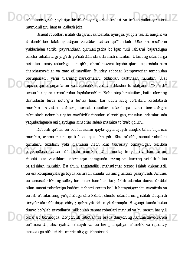 robotlarning   ish   joylariga   kiritilishi   yangi   ish   o’rinlari   va   imkoniyatlar   yaratishi
mumkinligini ham ta’kidlash joiz.
Sanoat robotlari ishlab chiqarish sanoatida, ayniqsa, yuqori tezlik, aniqlik va
chidamlilikni   talab   qiladigan   vazifalar   uchun   qo’llaniladi.   Ular   materiallarni
yuklashdan   tortib,   payvandlash   qismlarigacha   bo’lgan   turli   ishlarni   bajaradigan
barcha sohalardagi yig’ish yo’nalishlarida uchratish mumkin. Ularning odamlarga
nisbatan   asosiy   ustunligi   –   aniqlik,   takrorlanuvchi   topshiriqlarni   bajarishda   ham
charchamaydilar   va   xato   qilmaydilar.   Bunday   robotlar   kompyuterlar   tomonidan
boshqariladi,   ya’ni   ularning   harakatlarini   oldindan   dasturlash   mumkin.   Ular
topshiriqni   bajarganlarini   va   avtomatik   ravishda   ishlashni   to’xtatganini   “ko’rish”
uchun bir qator sensorlardan foydalanadilar. Robotning harakatlari, hatto ularning
dasturlashi   biroz   noto’g’ri   bo’lsa   ham,   har   doim   aniq   bo’lishini   kafolatlash
mumkin.   Bundan   tashqari,   sanoat   robotlari   odamlarga   zarar   bermasligini
ta’minlash uchun bir qator xavfsizlik choralari o’rnatilgan, masalan, odamlar juda
yaqinlashganda aniqlaydigan sensorlar sabab mashina to’xtab qolishi.
Robotik   qo’llar   bir   xil   harakatni   qayta-qayta   ajoyib   aniqlik   bilan   bajarishi
mumkin,   ammo   inson   qo’li   buni   qila   olmaydi.   Shu   sababli,   sanoat   robotlari
qismlarni   tozalash   yoki   qismlarni   hech   kim   takrorlay   olmaydigan   tezlikda
payvandlash   uchun   ishlatilishi   mumkin.   Ular   montaj   liniyalarida   ham   ustun,
chunki   ular   vazifalarni   odamlarga   qaraganda   tezroq   va   kamroq   xatolik   bilan
bajarishlari   mumkin.   Bu   shuni   anglatadiki,   mahsulotlar   tezroq   ishlab   chiqariladi,
bu esa kompaniyalarga foyda keltiradi, chunki ularning narxini pasaytiradi. Ammo,
bu samaradorlikning salbiy tomonlari ham bor: ko’pchilik odamlar dunyo shiddat
bilan sanoat robotlariga haddan tashqari qaram bo’lib borayotganidan xavotirda va
bu ish o’rinlarining yo’qolishiga olib keladi, chunki odamlarning ishlab chiqarish
liniyalarida ishlashiga  ehtiyoj  qolmaydi deb o’ylashmoqda. Bugungi  kunda butun
dunyo bo’ylab zavodlarda millionlab sanoat robotlari mavjud va bu raqam har yili
tez o’sib bormoqda. Ko’pchilik robotlar  tez  orada  dunyoning hamma zavodlarida
bo’lmasa-da,   aksariyatida   ishlaydi   va   bu   keng   tarqalgan   ishsizlik   va   iqtisodiy
tanazzulga olib kelishi mumkinligiga ishonishadi.