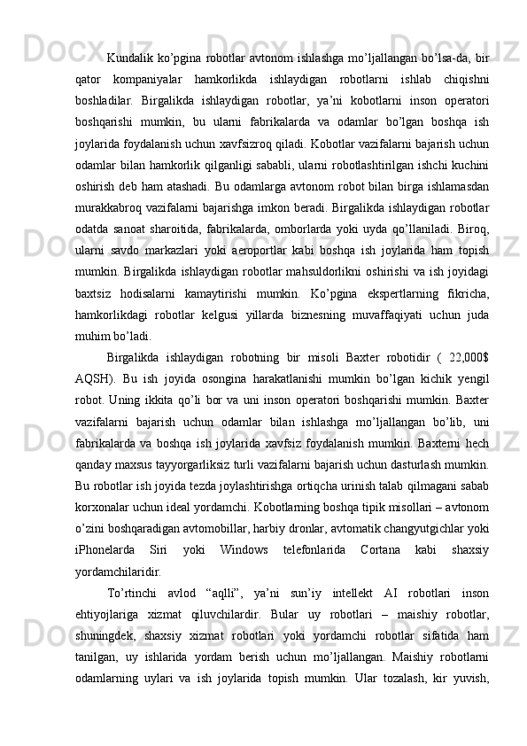 Kundalik   ko’pgina   robotlar   avtonom   ishlashga   mo’ljallangan   bo’lsa-da,   bir
qator   kompaniyalar   hamkorlikda   ishlaydigan   robotlarni   ishlab   chiqishni
boshladilar.   Birgalikda   ishlaydigan   robotlar,   ya’ni   kobotlarni   inson   operatori
boshqarishi   mumkin,   bu   ularni   fabrikalarda   va   odamlar   bo’lgan   boshqa   ish
joylarida foydalanish uchun xavfsizroq qiladi. Kobotlar vazifalarni bajarish uchun
odamlar bilan hamkorlik qilganligi  sababli, ularni robotlashtirilgan ishchi  kuchini
oshirish  deb ham   atashadi.  Bu  odamlarga  avtonom  robot  bilan  birga  ishlamasdan
murakkabroq vazifalarni bajarishga imkon beradi. Birgalikda ishlaydigan robotlar
odatda   sanoat   sharoitida,   fabrikalarda,   omborlarda   yoki   uyda   qo’llaniladi.   Biroq,
ularni   savdo   markazlari   yoki   aeroportlar   kabi   boshqa   ish   joylarida   ham   topish
mumkin.   Birgalikda   ishlaydigan   robotlar   mahsuldorlikni   oshirishi   va   ish   joyidagi
baxtsiz   hodisalarni   kamaytirishi   mumkin.   Ko’pgina   ekspertlarning   fikricha,
hamkorlikdagi   robotlar   kelgusi   yillarda   biznesning   muvaffaqiyati   uchun   juda
muhim bo’ladi.
Birgalikda   ishlaydigan   robotning   bir   misoli   Baxter   robotidir   (   22,000$
AQSH).   Bu   ish   joyida   osongina   harakatlanishi   mumkin   bo’lgan   kichik   yengil
robot.   Uning   ikkita   qo’li   bor   va   uni   inson   operatori   boshqarishi   mumkin.   Baxter
vazifalarni   bajarish   uchun   odamlar   bilan   ishlashga   mo’ljallangan   bo’lib,   uni
fabrikalarda   va   boshqa   ish   joylarida   xavfsiz   foydalanish   mumkin.   Baxterni   hech
qanday maxsus tayyorgarliksiz turli vazifalarni bajarish uchun dasturlash mumkin.
Bu robotlar ish joyida tezda joylashtirishga ortiqcha urinish talab qilmagani sabab
korxonalar uchun ideal yordamchi. Kobotlarning boshqa tipik misollari – avtonom
o’zini boshqaradigan avtomobillar, harbiy dronlar, avtomatik changyutgichlar yoki
iPhonelarda   Siri   yoki   Windows   telefonlarida   Cortana   kabi   shaxsiy
yordamchilaridir.
To’rtinchi   avlod   “aqlli”,   ya’ni   sun’iy   intellekt   AI   robotlari   inson
ehtiyojlariga   xizmat   qiluvchilardir.   Bular   uy   robotlari   –   maishiy   robotlar,
shuningdek,   shaxsiy   xizmat   robotlari   yoki   yordamchi   robotlar   sifatida   ham
tanilgan,   uy   ishlarida   yordam   berish   uchun   mo’ljallangan.   Maishiy   robotlarni
odamlarning   uylari   va   ish   joylarida   topish   mumkin.   Ular   tozalash,   kir   yuvish,
