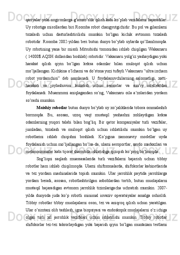 qariyalar yoki nogironlarga g’amxo’rlik qilish kabi ko’plab vazifalarni bajaradilar.
Uy robotiga misollardan biri Roomba robot changyutgichidir. Bu pol va gilamlarni
tozalash   uchun   dasturlashtirilishi   mumkin   bo’lgan   kichik   avtonom   tozalash
robotidir. Roomba 2002-yildan beri butun dunyo bo’ylab uylarda qo’llanilmoqda.
Uy   robotining   yana   bir   misoli   Mitsubishi   tomonidan   ishlab   chiqilgan   Wakamaru
( 14000$ AQSH dollaridan boshlab) robotidir. Vakamaru yolg’iz yashaydigan yoki
harakat   qilish   qiyin   bo’lgan   keksa   odamlar   bilan   muloqot   qilish   uchun
mo’ljallangan. Kichkina o’lchami va do’stona yuzi tufayli Vakamaru “ultra ixcham
robot   yordamchisi”   deb   nomlanadi.   U   foydalanuvchilarning   salomatligi,   xatti-
harakati   va   joylashuvini   kuzatish   uchun   sensorlar   va   sun’iy   intellektdan
foydalanadi.   Muammoni   aniqlagandan   so’ng,   Vakamaru   oila   a’zolaridan   yordam
so’rashi mumkin.
Maishiy robotlar  butun dunyo bo’ylab uy xo’jaliklarida tobora ommalashib
bormoqda.   Bu,   asosan,   uzoq   vaqt   mustaqil   yashashni   xohlaydigan   keksa
odamlarning   yuqori   talabi   bilan   bog’liq.   Bir   qator   kompaniyalar   turli   vazifalar,
jumladan,   tozalash   va   muloqot   qilish   uchun   ishlatilishi   mumkin   bo’lgan   uy
robotlarini   ishlab   chiqishni   boshladi.   Ko’pgina   zamonaviy   modellar   uyda
foydalanish uchun mo’ljallangan bo’lsa-da, ularni aeroportlar, savdo markazlari va
mehmonxonalar kabi tijorat sharoitida ishlatishga qiziqish ko’proq bo’lmoqda.
Sog’liqni   saqlash   muassasalarida   turli   vazifalarni   bajarish   uchun   tibbiy
robotlar   ham   ishlab   chiqilmoqda.   Ularni   shifoxonalarda,  shifokorlar   kabinetlarida
va   tez   yordam   mashinalarida   topish   mumkin.   Ular   jarrohlik   paytida   jarrohlarga
yordam   beradi,   asosan,   robotlashtirilgan   asboblardan   tortib,   butun   muolajalarni
mustaqil   bajaradigan   avtonom   jarrohlik   tizimlarigacha   uchratish   mumkin.   2007-
yilda   dunyoda   juda   ko’p   robotli   minimal   invaziv   operatsiyalar   amalga   oshirildi.
Tibbiy   robotlar   tibbiy   muolajalarni   oson,   tez   va   aniqroq   qilish   uchun   yaratilgan.
Ular o’simtani olib tashlash, igna biopsiyasi va endoskopik muolajalarni o’z ichiga
olgan   turli   xil   jarrohlik   vazifalari   uchun   ishlatilishi   mumkin.   Tibbiy   robotlar
shifokorlar   tez-tez   takrorlaydigan   yoki   bajarish   qiyin   bo’lgan   muntazam   testlarni