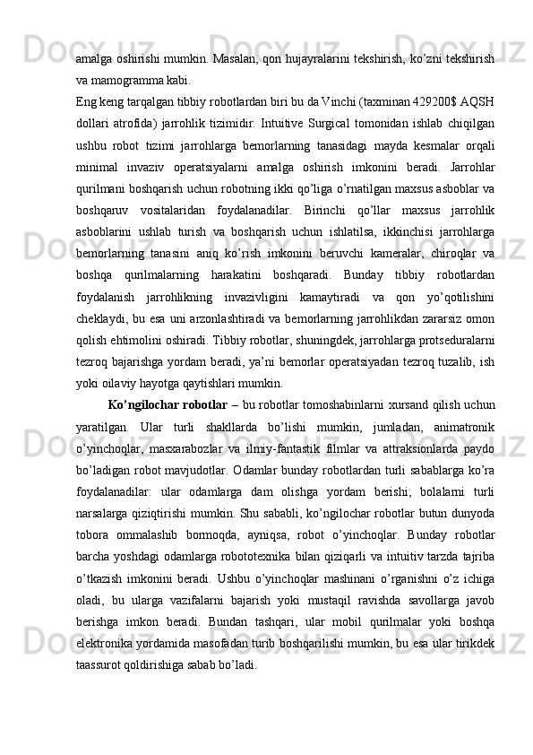 amalga oshirishi mumkin. Masalan, qon hujayralarini tekshirish, ko’zni tekshirish
va mamogramma kabi.
Eng keng tarqalgan tibbiy robotlardan biri bu da Vinchi (taxminan 429200$ AQSH
dollari   atrofida)   jarrohlik   tizimidir.   Intuitive   Surgical   tomonidan   ishlab   chiqilgan
ushbu   robot   tizimi   jarrohlarga   bemorlarning   tanasidagi   mayda   kesmalar   orqali
minimal   invaziv   operatsiyalarni   amalga   oshirish   imkonini   beradi.   Jarrohlar
qurilmani boshqarish uchun robotning ikki qo’liga o’rnatilgan maxsus asboblar va
boshqaruv   vositalaridan   foydalanadilar.   Birinchi   qo’llar   maxsus   jarrohlik
asboblarini   ushlab   turish   va   boshqarish   uchun   ishlatilsa,   ikkinchisi   jarrohlarga
bemorlarning   tanasini   aniq   ko’rish   imkonini   beruvchi   kameralar,   chiroqlar   va
boshqa   qurilmalarning   harakatini   boshqaradi.   Bunday   tibbiy   robotlardan
foydalanish   jarrohlikning   invazivligini   kamaytiradi   va   qon   yo’qotilishini
cheklaydi, bu esa  uni  arzonlashtiradi  va bemorlarning jarrohlikdan  zararsiz  omon
qolish ehtimolini oshiradi. Tibbiy robotlar, shuningdek, jarrohlarga protseduralarni
tezroq bajarishga yordam beradi, ya’ni  bemorlar  operatsiyadan  tezroq tuzalib, ish
yoki oilaviy hayotga qaytishlari mumkin.
Ko’ngilochar robotlar   – bu robotlar tomoshabinlarni xursand qilish uchun
yaratilgan.   Ular   turli   shakllarda   bo’lishi   mumkin,   jumladan,   animatronik
o’yinchoqlar,   masxarabozlar   va   ilmiy-fantastik   filmlar   va   attraksionlarda   paydo
bo’ladigan  robot  mavjudotlar. Odamlar  bunday  robotlardan  turli   sabablarga  ko’ra
foydalanadilar:   ular   odamlarga   dam   olishga   yordam   berishi;   bolalarni   turli
narsalarga qiziqtirishi  mumkin. Shu sababli,  ko’ngilochar  robotlar butun dunyoda
tobora   ommalashib   bormoqda,   ayniqsa,   robot   o’yinchoqlar.   Bunday   robotlar
barcha yoshdagi  odamlarga  robototexnika  bilan  qiziqarli   va intuitiv tarzda  tajriba
o’tkazish   imkonini   beradi.   Ushbu   o’yinchoqlar   mashinani   o’rganishni   o’z   ichiga
oladi,   bu   ularga   vazifalarni   bajarish   yoki   mustaqil   ravishda   savollarga   javob
berishga   imkon   beradi.   Bundan   tashqari,   ular   mobil   qurilmalar   yoki   boshqa
elektronika yordamida masofadan turib boshqarilishi mumkin, bu esa ular tirikdek
taassurot qoldirishiga sabab bo’ladi. 