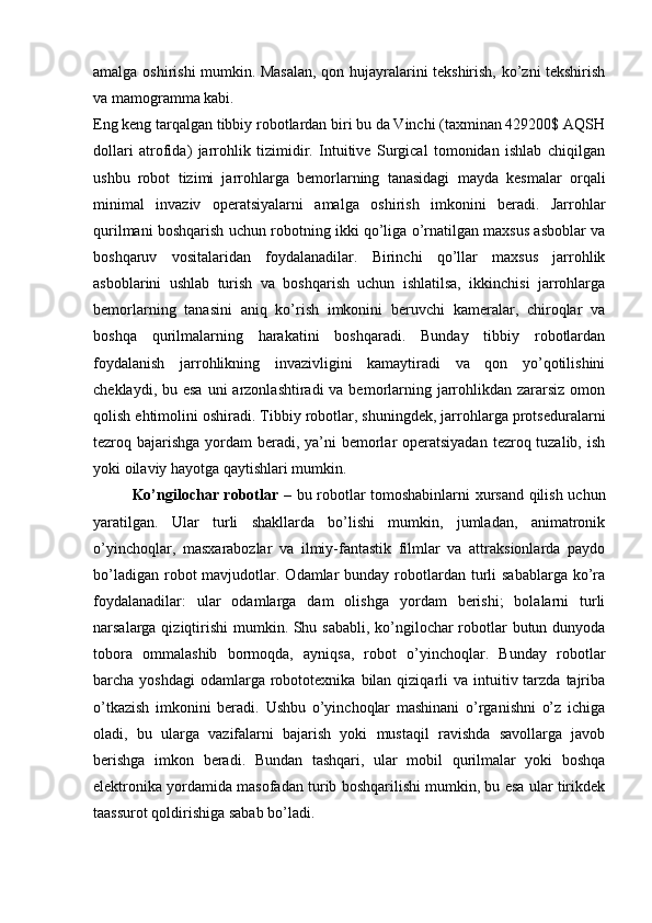 amalga oshirishi mumkin. Masalan, qon hujayralarini tekshirish, ko’zni tekshirish
va mamogramma kabi.
Eng keng tarqalgan tibbiy robotlardan biri bu da Vinchi (taxminan 429200$ AQSH
dollari   atrofida)   jarrohlik   tizimidir.   Intuitive   Surgical   tomonidan   ishlab   chiqilgan
ushbu   robot   tizimi   jarrohlarga   bemorlarning   tanasidagi   mayda   kesmalar   orqali
minimal   invaziv   operatsiyalarni   amalga   oshirish   imkonini   beradi.   Jarrohlar
qurilmani boshqarish uchun robotning ikki qo’liga o’rnatilgan maxsus asboblar va
boshqaruv   vositalaridan   foydalanadilar.   Birinchi   qo’llar   maxsus   jarrohlik
asboblarini   ushlab   turish   va   boshqarish   uchun   ishlatilsa,   ikkinchisi   jarrohlarga
bemorlarning   tanasini   aniq   ko’rish   imkonini   beruvchi   kameralar,   chiroqlar   va
boshqa   qurilmalarning   harakatini   boshqaradi.   Bunday   tibbiy   robotlardan
foydalanish   jarrohlikning   invazivligini   kamaytiradi   va   qon   yo’qotilishini
cheklaydi, bu esa  uni  arzonlashtiradi  va bemorlarning jarrohlikdan  zararsiz  omon
qolish ehtimolini oshiradi. Tibbiy robotlar, shuningdek, jarrohlarga protseduralarni
tezroq bajarishga yordam beradi, ya’ni  bemorlar  operatsiyadan  tezroq tuzalib, ish
yoki oilaviy hayotga qaytishlari mumkin.
Ko’ngilochar robotlar   – bu robotlar tomoshabinlarni xursand qilish uchun
yaratilgan.   Ular   turli   shakllarda   bo’lishi   mumkin,   jumladan,   animatronik
o’yinchoqlar,   masxarabozlar   va   ilmiy-fantastik   filmlar   va   attraksionlarda   paydo
bo’ladigan  robot  mavjudotlar. Odamlar  bunday  robotlardan  turli   sabablarga  ko’ra
foydalanadilar:   ular   odamlarga   dam   olishga   yordam   berishi;   bolalarni   turli
narsalarga qiziqtirishi  mumkin. Shu sababli,  ko’ngilochar  robotlar butun dunyoda
tobora   ommalashib   bormoqda,   ayniqsa,   robot   o’yinchoqlar.   Bunday   robotlar
barcha yoshdagi  odamlarga  robototexnika  bilan  qiziqarli   va intuitiv tarzda  tajriba
o’tkazish   imkonini   beradi.   Ushbu   o’yinchoqlar   mashinani   o’rganishni   o’z   ichiga
oladi,   bu   ularga   vazifalarni   bajarish   yoki   mustaqil   ravishda   savollarga   javob
berishga   imkon   beradi.   Bundan   tashqari,   ular   mobil   qurilmalar   yoki   boshqa
elektronika yordamida masofadan turib boshqarilishi mumkin, bu esa ular tirikdek
taassurot qoldirishiga sabab bo’ladi.