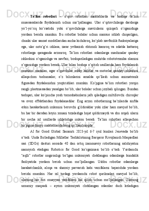 Ta’lim   robotlari   –   o’quv   robotlari   maktablarda   va   boshqa   ta’lim
muassasalarida   foydalanish   uchun   mo’ljallangan.   Ular   o’qituvchilarga   darslarga
yo’l-yo’riq   ko’rsatishi   yoki   o’quvchilarga   mavzularni   qiziqarli   o’rganishiga
yordam   berishi   mumkin.   Bu   robotlar   bolalar   uchun   maxsus   ishlab   chiqarilgan,
chunki ular sanoat modellaridan ancha kichikroq, ko’plab xavfsizlik funksiyalariga
ega,   ular   noto’g’ri   ishlasa,   zarar   yetkazish   ehtimoli   kamroq   va   odatda   kattaroq
robotlarga   qaraganda   arzonroq.   Ta’lim   robotlari   odamlarga   mashinalar   qanday
ishlashini   o’rganishga   va  xavfsiz,  boshqariladigan  muhitda  robototexnika  olamini
o’rganishga yordam beradi. Ular bilan boshqa o’qitish usullarida ham foydalanish
mumkin:   masalan,   agar   o’quvchilar   oddiy   kalitlar   va   motorlar   qanday   ishlashini
allaqachon   tushunsalar,   o’z   bilimlarini   amalda   qo’llash   uchun   animatronik
figuradan   foydalanishni   yoqtirishlari   mumkin.   Ko’pgina   ta’lim   robotlari   yorqin
rangli plastmassadan yasalgan bo’lib, ular bolalar uchun jozibali qilingan. Bundan
tashqari, ular ko’pincha yosh tomoshabinlarni jalb qiladigan miltillovchi chiroqlar
va   ovoz   effektlaridan   foydalanadilar.   Eng   arzon   robotlarning   ba’zilarida   sinfda
erkin   harakatlanish   imkonini   beruvchi   g’ildiraklar   yoki   izlar   ham   mavjud   bo’lib,
bu har bir darsdan keyin xonani tozalashga hojat qoldirmaydi va shu orqali ularni
bir   necha   xil   usullarda   ishlatishga   imkon   beradi.   Ta’lim   robotlari   allaqachon
ko’pgina dunyo maktablarida keng qo’llanilmoqda.
AI   for   Good   Global   Sammiti   2023-yil   6-7   iyul   kunlari   Jenevada   bo’lib
o’tadi. Unda Birlashgan Millatlar Tashkilotining Barqaror Rivojlanish Maqsadlari
sari   (SDGs)   dasturi   asosida   40   dan   ortiq   zamonaviy   robotlarning   salohiyatini
namoyish   etadigan   Robotics   for   Good   ko’rgazmasi   bo’lib   o’tadi.   Yordamchi
“aqlli”   robotlar   nogironligi   bo’lgan   imkoniyati   cheklangan   odamlarga   kundalik
faoliyatida   yordam   berish   uchun   mo’ljallangan.   Ushbu   robotlar   odamlarga
harakatchanlik,   aloqa   va   shaxsiy   parvarish   kabi   vazifalarni   bajarishda   yordam
berishi   mumkin.   Har   xil   turdagi   yordamchi   robot   qurilmalari   mavjud   bo’lib,
ularning   har   biri   muayyan   vazifalarni   hal   qilish   uchun   mo’ljallangan.   Ularning
umumiy   maqsadi   –   ayrim   imkoniyati   cheklangan   odamlar   duch   keladigan 