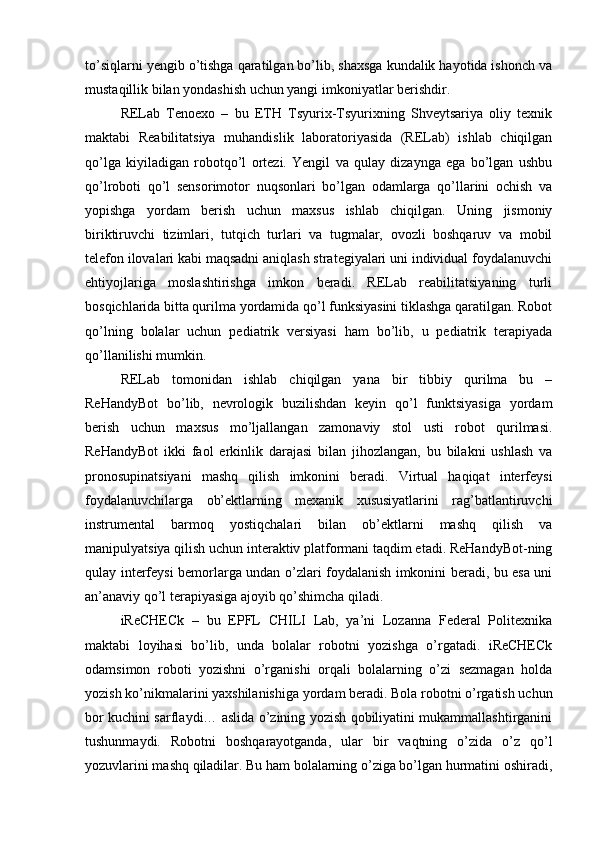 to’siqlarni yengib o’tishga qaratilgan bo’lib, shaxsga kundalik hayotida ishonch va
mustaqillik bilan yondashish uchun yangi imkoniyatlar berishdir.
RELab   Tenoexo   –   bu   ETH   Tsyurix-Tsyurixning   Shveytsariya   oliy   texnik
maktabi   Reabilitatsiya   muhandislik   laboratoriyasida   (RELab)   ishlab   chiqilgan
qo’lga   kiyiladigan   robotqo’l   ortezi.   Yengil   va   qulay   dizaynga   ega   bo’lgan   ushbu
qo’lroboti   qo’l   sensorimotor   nuqsonlari   bo’lgan   odamlarga   qo’llarini   ochish   va
yopishga   yordam   berish   uchun   maxsus   ishlab   chiqilgan.   Uning   jismoniy
biriktiruvchi   tizimlari,   tutqich   turlari   va   tugmalar,   ovozli   boshqaruv   va   mobil
telefon ilovalari kabi maqsadni aniqlash strategiyalari uni individual foydalanuvchi
ehtiyojlariga   moslashtirishga   imkon   beradi.   RELab   reabilitatsiyaning   turli
bosqichlarida bitta qurilma yordamida qo’l funksiyasini tiklashga qaratilgan. Robot
qo’lning   bolalar   uchun   pediatrik   versiyasi   ham   bo’lib,   u   pediatrik   terapiyada
qo’llanilishi mumkin.
RELab   tomonidan   ishlab   chiqilgan   yana   bir   tibbiy   qurilma   bu   –
ReHandyBot   bo’lib,   nevrologik   buzilishdan   keyin   qo’l   funktsiyasiga   yordam
berish   uchun   maxsus   mo’ljallangan   zamonaviy   stol   usti   robot   qurilmasi.
ReHandyBot   ikki   faol   erkinlik   darajasi   bilan   jihozlangan,   bu   bilakni   ushlash   va
pronosupinatsiyani   mashq   qilish   imkonini   beradi.   Virtual   haqiqat   interfeysi
foydalanuvchilarga   ob’ektlarning   mexanik   xususiyatlarini   rag’batlantiruvchi
instrumental   barmoq   yostiqchalari   bilan   ob’ektlarni   mashq   qilish   va
manipulyatsiya qilish uchun interaktiv platformani taqdim etadi. ReHandyBot-ning
qulay interfeysi bemorlarga undan o’zlari foydalanish imkonini beradi, bu esa uni
an’anaviy qo’l terapiyasiga ajoyib qo’shimcha qiladi.
iReCHECk   –   bu   EPFL   CHILI   Lab,   ya’ni   Lozanna   Federal   Politexnika
maktabi   loyihasi   bo’lib,   unda   bolalar   robotni   yozishga   o’rgatadi.   iReCHECk
odamsimon   roboti   yozishni   o’rganishi   orqali   bolalarning   o’zi   sezmagan   holda
yozish ko’nikmalarini yaxshilanishiga yordam beradi. Bola robotni o’rgatish uchun
bor kuchini sarflaydi… aslida o’zining yozish qobiliyatini mukammallashtirganini
tushunmaydi.   Robotni   boshqarayotganda,   ular   bir   vaqtning   o’zida   o’z   qo’l
yozuvlarini mashq qiladilar. Bu ham bolalarning o’ziga bo’lgan hurmatini oshiradi, 