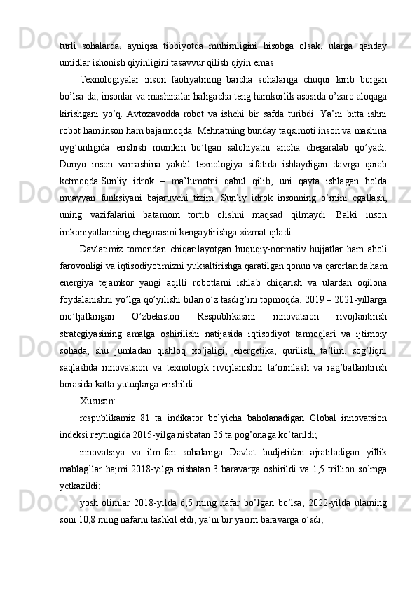turli   sohalarda,   ayniqsa   tibbiyotda   muhimligini   hisobga   olsak,   ularga   qanday
umidlar ishonish qiyinligini tasavvur qilish qiyin emas. 
Texnologiyalar   inson   faoliyatining   barcha   sohalariga   chuqur   kirib   borgan
bo’lsa-da, insonlar va mashinalar haligacha teng hamkorlik asosida o’zaro aloqaga
kirishgani   yo’q.   Avtozavodda   robot   va   ishchi   bir   safda   turibdi.   Ya’ni   bitta   ishni
robot ham,inson ham bajarmoqda. Mehnatning bunday taqsimoti inson va mashina
uyg’unligida   erishish   mumkin   bo’lgan   salohiyatni   ancha   chegaralab   qo’yadi.
Dunyo   inson   vamashina   yakdil   texnologiya   sifatida   ishlaydigan   davrga   qarab
ketmoqda.Sun’iy   idrok   –   ma’lumotni   qabul   qilib,   uni   qayta   ishlagan   holda
muayyan   funksiyani   bajaruvchi   tizim.   Sun’iy   idrok   insonning   o’rnini   egallash,
uning   vazifalarini   batamom   tortib   olishni   maqsad   qilmaydi.   Balki   inson
imkoniyatlarining chegarasini kengaytirishga xizmat qiladi.
Davlatimiz   tomondan   chiqarilayotgan   huquqiy-normativ   hujjatlar   ham   aholi
farovonligi va iqtisodiyotimizni yuksaltirishga qaratilgan qonun va qarorlarida ham
energiya   tejamkor   yangi   aqilli   robotlarni   ishlab   chiqarish   va   ulardan   oqilona
foydalanishni yo’lga qo’yilishi bilan o’z tasdig’ini topmoqda. 2019 – 2021-yillarga
mo’ljallangan   O’zbekiston   Respublikasini   innovatsion   rivojlantirish
strategiyasining   amalga   oshirilishi   natijasida   iqtisodiyot   tarmoqlari   va   ijtimoiy
sohada,   shu   jumladan   qishloq   xo’jaligi,   energetika,   qurilish,   ta’lim,   sog’liqni
saqlashda   innovatsion   va   texnologik   rivojlanishni   ta’minlash   va   rag’batlantirish
borasida katta yutuqlarga erishildi.
Xususan:
respublikamiz   81   ta   indikator   bo’yicha   baholanadigan   Global   innovatsion
indeksi reytingida 2015-yilga nisbatan 36 ta pog’onaga ko’tarildi;
innovatsiya   va   ilm-fan   sohalariga   Davlat   budjetidan   ajratiladigan   yillik
mablag’lar  hajmi  2018-yilga nisbatan 3 baravarga oshirildi  va 1,5 trillion so’mga
yetkazildi;
yosh   olimlar   2018-yilda   6,5   ming   nafar   bo’lgan   bo’lsa,   2022-yilda   ularning
soni 10,8 ming nafarni tashkil etdi, ya’ni bir yarim baravarga o’sdi;