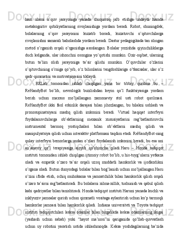 ham   ularni   o’quv   jarayoniga   yanada   chuqurroq   jalb   etishga   undaydi   hamda
metakognitiv   qobiliyatlarning   rivojlanishiga   yordam   beradi.   Robot,   shuningdek,
bolalarning   o’quv   jarayonini   kuzatib   boradi,   kuzatuvchi   o’qituvchilarga
rivojlanishni samarali baholashda yordam beradi. Dastur pedagogikada tan olingan
metod   o’rganish   orqali   o’rganishga   asoslangan.   Bolalar   yozishda   qiyinchiliklarga
duch kelganda, ular ishonchni osongina yo’qotishi mumkin. Oxir-oqibat, ularning
butun   ta’lim   olish   jarayoniga   ta’sir   qilishi   mumkin.   O’quvchilar   o’zlarini
o’qituvchining   o’rniga   qo’yib,   o’z   bilimlarini   tengdoshlariga   o’tkazsalar,   ular   o’z
qadr-qimmatini va motivatsiyasini tiklaydi.
RELab   tomonidan   ishlab   chiqilgan   yana   bir   tibbiy   qurilma   bu   –
ReHandyBot   bo’lib,   nevrologik   buzilishdan   keyin   qo’l   funktsiyasiga   yordam
berish   uchun   maxsus   mo’ljallangan   zamonaviy   stol   usti   robot   qurilmasi.
ReHandyBot   ikki   faol   erkinlik   darajasi   bilan   jihozlangan,   bu   bilakni   ushlash   va
pronosupinatsiyani   mashq   qilish   imkonini   beradi.   Virtual   haqiqat   interfeysi
foydalanuvchilarga   ob’ektlarning   mexanik   xususiyatlarini   rag’batlantiruvchi
instrumental   barmoq   yostiqchalari   bilan   ob’ektlarni   mashq   qilish   va
manipulyatsiya qilish uchun interaktiv platformani taqdim etadi. ReHandyBot-ning
qulay interfeysi bemorlarga undan o’zlari foydalanish imkonini beradi, bu esa uni
an’anaviy   qo’l   terapiyasiga   ajoyib   qo’shimcha   qiladi.Haru   –   Honda   tadqiqot
instituti tomonidan ishlab chiqilgan ijtimoiy robot bo’lib, u his-tuyg’ularni yetkaza
oladi   va   empatik   o’zaro   ta’sir   orqali   uzoq   muddatli   hamkorlik   va   ijodkorlikni
o’rgana oladi. Butun dunyodagi bolalar bilan bog’lanish uchun mo’ljallangan Haru
o’zini   ifoda   etish,   ochiq   muhokama  va   jamoatchilik  bilan   hamkorlik   qilish   orqali
o’zaro ta’sirni rag’batlantiradi. Bu bolalarni xilma-xillik, tushunish va qabul qilish
kabi qadriyatlar bilan tanishtiradi. Honda tadqiqot instituti Haruni yanada kuchli va
inklyuziv jamoalar qurish uchun qimmatli vositaga aylantirish uchun ko’p tarmoqli
hamkorlar jamoasi bilan hamkorlik qiladi. Indiana universiteti va Toyota tadqiqot
instituti   tadqiqotchilari   keksa   odamlar   bilan   birgalikda   keksa   odamlarning   ikigai
(yashash   uchun   sabab)   yoki   “hayot   ma’nosi”ni   qariganida   qo’llab-quvvatlash
uchun   uy   robotini   yaratish   ustida   ishlashmoqda.   Keksa   yoshdagilarning   ba’zida 