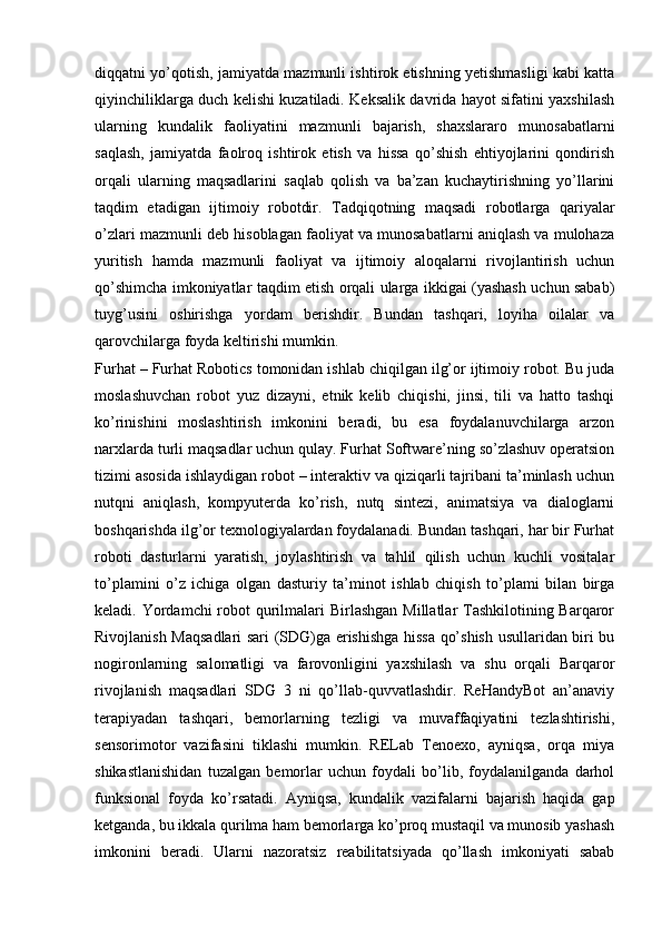 diqqatni yo’qotish, jamiyatda mazmunli ishtirok etishning yetishmasligi kabi katta
qiyinchiliklarga duch kelishi kuzatiladi. Keksalik davrida hayot sifatini yaxshilash
ularning   kundalik   faoliyatini   mazmunli   bajarish,   shaxslararo   munosabatlarni
saqlash,   jamiyatda   faolroq   ishtirok   etish   va   hissa   qo’shish   ehtiyojlarini   qondirish
orqali   ularning   maqsadlarini   saqlab   qolish   va   ba’zan   kuchaytirishning   yo’llarini
taqdim   etadigan   ijtimoiy   robotdir.   Tadqiqotning   maqsadi   robotlarga   qariyalar
o’zlari mazmunli deb hisoblagan faoliyat va munosabatlarni aniqlash va mulohaza
yuritish   hamda   mazmunli   faoliyat   va   ijtimoiy   aloqalarni   rivojlantirish   uchun
qo’shimcha imkoniyatlar taqdim etish orqali ularga ikkigai (yashash uchun sabab)
tuyg’usini   oshirishga   yordam   berishdir.   Bundan   tashqari,   loyiha   oilalar   va
qarovchilarga foyda keltirishi mumkin.
Furhat – Furhat Robotics tomonidan ishlab chiqilgan ilg’or ijtimoiy robot. Bu juda
moslashuvchan   robot   yuz   dizayni,   etnik   kelib   chiqishi,   jinsi,   tili   va   hatto   tashqi
ko’rinishini   moslashtirish   imkonini   beradi,   bu   esa   foydalanuvchilarga   arzon
narxlarda turli maqsadlar uchun qulay. Furhat Software’ning so’zlashuv operatsion
tizimi asosida ishlaydigan robot – interaktiv va qiziqarli tajribani ta’minlash uchun
nutqni   aniqlash,   kompyuterda   ko’rish,   nutq   sintezi,   animatsiya   va   dialoglarni
boshqarishda ilg’or texnologiyalardan foydalanadi. Bundan tashqari, har bir Furhat
roboti   dasturlarni   yaratish,   joylashtirish   va   tahlil   qilish   uchun   kuchli   vositalar
to’plamini   o’z   ichiga   olgan   dasturiy   ta’minot   ishlab   chiqish   to’plami   bilan   birga
keladi. Yordamchi  robot  qurilmalari Birlashgan  Millatlar Tashkilotining Barqaror
Rivojlanish Maqsadlari sari (SDG)ga erishishga hissa qo’shish usullaridan biri bu
nogironlarning   salomatligi   va   farovonligini   yaxshilash   va   shu   orqali   Barqaror
rivojlanish   maqsadlari   SDG   3   ni   qo’llab-quvvatlashdir.   ReHandyBot   an’anaviy
terapiyadan   tashqari,   bemorlarning   tezligi   va   muvaffaqiyatini   tezlashtirishi,
sensorimotor   vazifasini   tiklashi   mumkin.   RELab   Tenoexo,   ayniqsa,   orqa   miya
shikastlanishidan   tuzalgan   bemorlar   uchun   foydali   bo’lib,   foydalanilganda   darhol
funksional   foyda   ko’rsatadi.   Ayniqsa,   kundalik   vazifalarni   bajarish   haqida   gap
ketganda, bu ikkala qurilma ham bemorlarga ko’proq mustaqil va munosib yashash
imkonini   beradi.   Ularni   nazoratsiz   reabilitatsiyada   qo’llash   imkoniyati   sabab