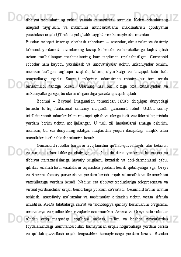 tibbiyot   xodimlarining   yukini   yanada   kamaytirishi   mumkin.   Keksa   odamlarning
maqsad   tuyg’usini   va   mazmunli   munosabatlarni   shakllantirish   qobiliyatini
yaxshilash orqali QT roboti yolg’izlik tuyg’ularini kamaytirishi mumkin.
Bundan   tashqari   insonga   o’xshash   robotlarni   –   sensorlar,   aktuatorlar   va   dasturiy
ta’minot   yordamida   odamlarning   tashqi   ko’rinishi   va   harakatlariga   taqlid   qilish
uchun   mo’ljallangan   mashinalarning   ham   taqdimoti   rejalashtirilgan.   Gumanoid
robotlar   ham   hayotni   yaxshilash   va   innovatsiyalar   uchun   imkoniyatlar   ochishi
mumkin   bo’lgan   sog’liqni   saqlash,   ta’lim,   o’yin-kulgi   va   tadqiqot   kabi   turli
maqsadlarga   egadir.   Sammit   to’qqizta   odamsimon   robotni   bir   tom   ostida
birlashtirib,   tarixga   kiradi.   Ularning   har   biri   o’ziga   xos   xususiyatlar   va
imkoniyatlarga ega, bu ularni o’rganishga yanada qiziqarli qiladi.
Beomni   –   Beyond   Imagination   tomonidan   ishlab   chiqilgan   dunyodagi
birinchi   to’liq   funksional   umumiy   maqsadli   gumanoid   robot.   Ushbu   sun’iy
intellekt roboti odamlar bilan muloqot qilish va ularga turli vazifalarni bajarishda
yordam   berish   uchun   mo’ljallangan.   U   turli   xil   harakatlarni   amalga   oshirishi
mumkin,   bu   esa   dunyoning   istalgan   nuqtasidan   yuqori   darajadagi   aniqlik   bilan
masofadan turib ishlash imkonini beradi.
Gumanoid robotlar barqaror rivojlanishni  qo’llab-quvvatlaydi, ular keksalar
va   surunkali   kasalliklarga   chalinganlar   uchun   do’stona   yordamni   ko’rsatish   va
tibbiyot   mutaxassislariga   hayotiy   belgilarni   kuzatish   va   dori-darmonlarni   qabul
qilishni eslatish kabi vazifalarni bajarishda yordam berish qobiliyatiga ega. Greys
va   Beonmi   shaxsiy   parvarish   va   yordam   berish   orqali   salomatlik   va   farovonlikni
yaxshilashga   yordam   beradi.   Nadine   esa   tibbiyot   xodimlariga   telepresensiya   va
virtual yordamchilar orqali bemorlarga yordam ko’rsatadi. Geminoid ta’lim sifatini
oshirish,   masofaviy   ma’ruzalar   va   taqdimotlar   o’tkazish   uchun   vosita   sifatida
ishlatilsa,   Ai-Da   talabalarga   san’at   va   texnologiya   qanday   kesishishini   o’rgatishi,
innovatsiya va ijodkorlikni rivojlantirishi mumkin. Ameca va Greys kabi robotlar
o’ndan   ortiq   maqsadga:   sog’liqni   saqlash,   ta’lim   va   boshqa   xizmatlardan
foydalanishdagi   nomutanosiblikni   kamaytirish   orqali   nogironlarga   yordam   berish
va   qo’llab-quvvatlash   orqali   tengsizlikni   kamaytirishga   yordam   beradi.   Bundan 