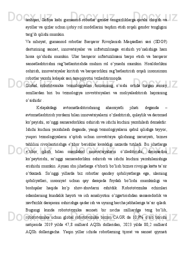 tashqari,   Sofiya   kabi   gumanoid   robotlar   gender   tengsizliklarga   qarshi   chiqish   va
ayollar va qizlar uchun ijobiy rol modellarini taqdim etish orqali gender tengligini
targ’ib qilishi mumkin.
Va   nihoyat,   gumanoid   robotlar   Barqaror   Rivojlanish   Maqsadlari   sari   (SDG9)
dasturining   sanoat,   innovatsiyalar   va   infratuzilmaga   erishish   yo’nalishiga   ham
hissa   qo’shishi   mumkin.   Ular   barqaror   infratuzilmani   barpo   etish   va   barqaror
sanoatlashtirishni   rag’batlantirishda   muhim   rol   o’ynashi   mumkin.   Hosildorlikni
oshirish, innovatsiyalar kiritish va barqarorlikni rag’batlantirish orqali insonsimon
robotlar yaxshi kelajak sari taraqqiyotni tezlashtirmoqda.
Global   robototexnika   texnologiyalari   bozorining   o’sishi   ortida   turgan   asosiy
omillardan   biri   bu   texnologiya   investitsiyalari   va   moliyalashtirish   hajmining
o’sishidir .
Kelajakdagi   avtomatlashtirishning   ahamiyatli   jihati   deganda   –
avtomatlashtirish yordami bilan innovatsiyalarni o’zlashtirish, qulaylik va daromad
ko’payishi, so’nggi samaradorlikni oshirish va ishchi kuchini yaxshilash demakdir.
Ishchi   kuchini   yaxshilash   deganda,   yangi   texnologiyalarni   qabul   qilishga   tayyor,
yuqori   texnologiyalarni   o’qitish   uchun   investitsiya   qilishning   zaruriyati,   biznes
tahlilini   rivojlantirishga   e’tibor   berishlar   kerakligi   nazarda   tutiladi.   Bu   jihatlarga
e’tibor   qilish   bilan   mamlakat   innovatsiyalarni   o’zlashtirishi,   daromadini
ko’paytirishi,   so’nggi   samaradorlikni   oshirish   va   ishchi   kuchini   yaxshilanishiga
erishishi mumkin. Aynan shu jihatlarga e’tiborli bo’lish biznes rivojiga katta ta’sir
o’tkazadi.   So’nggi   yillarda   biz   robotlar   qanday   qobiliyatlarga   ega,   ularning
qobiliyatlari,   insoniyat   uchun   qay   darajada   foydali   bo’lishi   mumkinligi   va
boshqalar   haqida   ko’p   shov-shuvlarni   eshitdik.   Robototexnika   echimlari
odamlarning   kundalik   hayoti   va   ish   amaliyotini   o’zgartirishdan   samaradorlik   va
xavfsizlik darajasini oshirishga qadar ish va uyning barcha jabhalariga ta’sir qiladi.
Bugungi   kunda   robototexnika   sanoati   bir   necha   milliardga   teng   bo’lib,
robototexnika   uchun   global   robototexnika   bozori   CAGR   da   10,9%   o’sib   borishi
natijasida   2019   yilda   47,8   milliard   AQSh   dollaridan,   2023   yilda   80,2   milliard
AQSh   dollarigacha.   Yaqin   yillar   ichida   robotlarning   tijorat   va   sanoat   qiymati