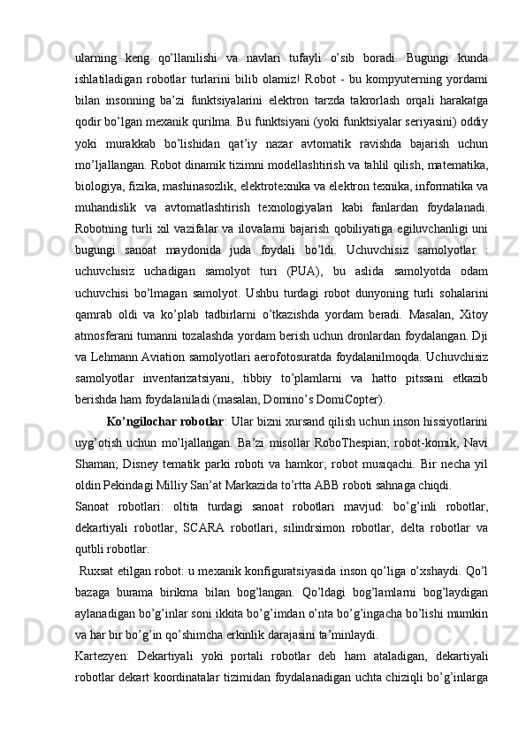 ularning   keng   qo’llanilishi   va   navlari   tufayli   o’sib   boradi.   Bugungi   kunda
ishlatiladigan   robotlar   turlarini   bilib   olamiz!   Robot   -   bu   kompyuterning   yordami
bilan   insonning   ba’zi   funktsiyalarini   elektron   tarzda   takrorlash   orqali   harakatga
qodir bo’lgan mexanik qurilma. Bu funktsiyani (yoki funktsiyalar seriyasini) oddiy
yoki   murakkab   bo’lishidan   qat’iy   nazar   avtomatik   ravishda   bajarish   uchun
mo’ljallangan. Robot dinamik tizimni modellashtirish va tahlil qilish, matematika,
biologiya, fizika, mashinasozlik, elektrotexnika va elektron texnika, informatika va
muhandislik   va   avtomatlashtirish   texnologiyalari   kabi   fanlardan   foydalanadi.
Robotning   turli   xil   vazifalar   va   ilovalarni   bajarish   qobiliyatiga   egiluvchanligi   uni
bugungi   sanoat   maydonida   juda   foydali   bo’ldi.   Uchuvchisiz   samolyotlar   :
uchuvchisiz   uchadigan   samolyot   turi   (PUA),   bu   aslida   samolyotda   odam
uchuvchisi   bo’lmagan   samolyot.   Ushbu   turdagi   robot   dunyoning   turli   sohalarini
qamrab   oldi   va   ko’plab   tadbirlarni   o’tkazishda   yordam   beradi.   Masalan,   Xitoy
atmosferani tumanni tozalashda yordam berish uchun dronlardan foydalangan. Dji
va Lehmann Aviation samolyotlari aerofotosuratda foydalanilmoqda. Uchuvchisiz
samolyotlar   inventarizatsiyani,   tibbiy   to’plamlarni   va   hatto   pitssani   etkazib
berishda ham foydalaniladi (masalan, Domino’s DomiCopter).
Ko’ngilochar robotlar : Ular bizni xursand qilish uchun inson hissiyotlarini
uyg’otish   uchun   mo’ljallangan.   Ba’zi   misollar   RoboThespian;   robot-komik,   Navi
Shaman;   Disney   tematik   parki   roboti   va   hamkor;   robot   musiqachi.   Bir   necha   yil
oldin Pekindagi Milliy San’at Markazida to’rtta ABB roboti sahnaga chiqdi. 
Sanoat   robotlari:   oltita   turdagi   sanoat   robotlari   mavjud:   bo’g’inli   robotlar,
dekartiyali   robotlar,   SCARA   robotlari,   silindrsimon   robotlar,   delta   robotlar   va
qutbli robotlar.
  Ruxsat etilgan robot: u mexanik konfiguratsiyasida inson qo’liga o’xshaydi. Qo’l
bazaga   burama   birikma   bilan   bog’langan.   Qo’ldagi   bog’lamlarni   bog’laydigan
aylanadigan bo’g’inlar soni ikkita bo’g’imdan o’nta bo’g’ingacha bo’lishi mumkin
va har bir bo’g’in qo’shimcha erkinlik darajasini ta’minlaydi. 
Kartezyen:   Dekartiyali   yoki   portali   robotlar   deb   ham   ataladigan,   dekartiyali
robotlar dekart koordinatalar tizimidan foydalanadigan uchta chiziqli bo’g’inlarga 