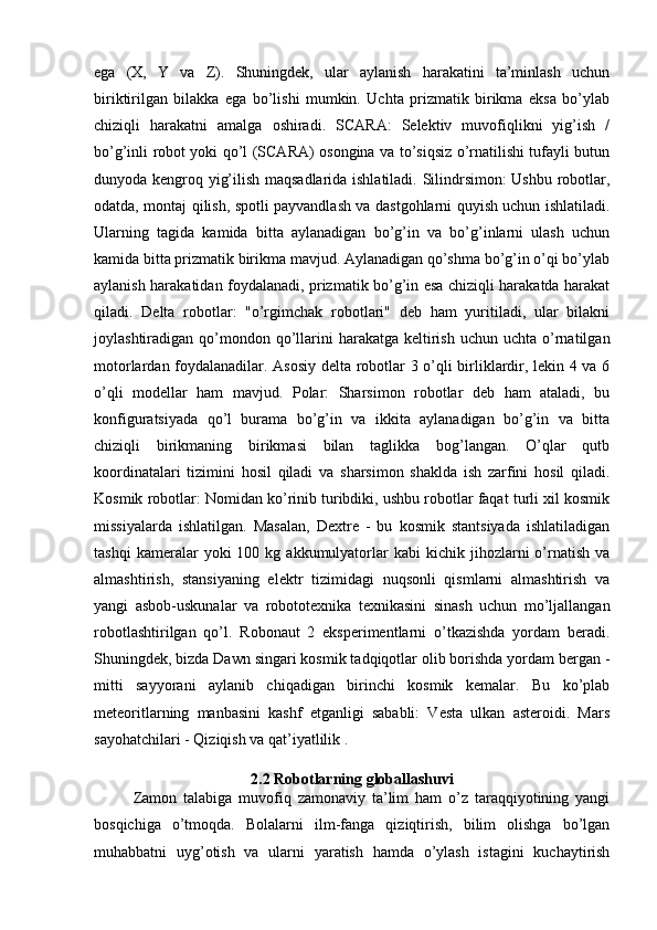 ega   (X,   Y   va   Z).   Shuningdek,   ular   aylanish   harakatini   ta’minlash   uchun
biriktirilgan   bilakka   ega   bo’lishi   mumkin.   Uchta   prizmatik   birikma   eksa   bo’ylab
chiziqli   harakatni   amalga   oshiradi.   SCARA:   Selektiv   muvofiqlikni   yig’ish   /
bo’g’inli robot yoki qo’l (SCARA) osongina va to’siqsiz o’rnatilishi tufayli butun
dunyoda kengroq yig’ilish maqsadlarida ishlatiladi. Silindrsimon:  Ushbu robotlar,
odatda, montaj qilish, spotli payvandlash va dastgohlarni quyish uchun ishlatiladi.
Ularning   tagida   kamida   bitta   aylanadigan   bo’g’in   va   bo’g’inlarni   ulash   uchun
kamida bitta prizmatik birikma mavjud. Aylanadigan qo’shma bo’g’in o’qi bo’ylab
aylanish harakatidan foydalanadi, prizmatik bo’g’in esa chiziqli harakatda harakat
qiladi.   Delta   robotlar:   "o’rgimchak   robotlari"   deb   ham   yuritiladi,   ular   bilakni
joylashtiradigan qo’mondon qo’llarini   harakatga  keltirish  uchun  uchta o’rnatilgan
motorlardan foydalanadilar. Asosiy delta robotlar 3 o’qli birliklardir, lekin 4 va 6
o’qli   modellar   ham   mavjud.   Polar:   Sharsimon   robotlar   deb   ham   ataladi,   bu
konfiguratsiyada   qo’l   burama   bo’g’in   va   ikkita   aylanadigan   bo’g’in   va   bitta
chiziqli   birikmaning   birikmasi   bilan   taglikka   bog’langan.   O’qlar   qutb
koordinatalari   tizimini   hosil   qiladi   va   sharsimon   shaklda   ish   zarfini   hosil   qiladi.
Kosmik robotlar: Nomidan ko’rinib turibdiki, ushbu robotlar faqat turli xil kosmik
missiyalarda   ishlatilgan.   Masalan,   Dextre   -   bu   kosmik   stantsiyada   ishlatiladigan
tashqi  kameralar   yoki   100  kg  akkumulyatorlar  kabi  kichik  jihozlarni   o’rnatish   va
almashtirish,   stansiyaning   elektr   tizimidagi   nuqsonli   qismlarni   almashtirish   va
yangi   asbob-uskunalar   va   robototexnika   texnikasini   sinash   uchun   mo’ljallangan
robotlashtirilgan   qo’l.   Robonaut   2   eksperimentlarni   o’tkazishda   yordam   beradi.
Shuningdek, bizda Dawn singari kosmik tadqiqotlar olib borishda yordam bergan -
mitti   sayyorani   aylanib   chiqadigan   birinchi   kosmik   kemalar.   Bu   ko’plab
meteoritlarning   manbasini   kashf   etganligi   sababli:   Vesta   ulkan   asteroidi.   Mars
sayohatchilari - Qiziqish va qat’iyatlilik .
2.2 Robotlarning globallashuvi
Zamon   talabiga   muvofiq   zamonaviy   ta’lim   ham   o’z   taraqqiyotining   yangi
bosqichiga   o’tmoqda.   Bolalarni   ilm-fanga   qiziqtirish,   bilim   olishga   bo’lgan
muhabbatni   uyg’otish   va   ularni   yaratish   hamda   o’ylash   istagini   kuchaytirish 