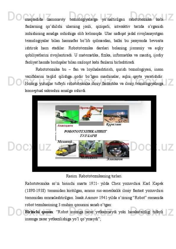 maqsadida   zamonaviy   texnologiyalarga   yo’naltirilgan   rabototexnika   kabi
fanlarning   qo’shilshi   ularning   jonli,   qiziqarli,   interaktiv   tarzda   o’rganish
xohishining   amalga   oshishiga   olib   kelmoqda.   Ular   nafaqat   jadal   rivojlanayotgan
texnologiyalar   bilan   hamnafas   bo’lib   qolmasdan,   balki   bu   jarayonda   bevosita
ishtirok   ham   etadilar.   Robototexnika   darslari   bolaning   jismoniy   va   aqliy
qobiliyatlarini   rivojlantiradi.   U   matematika,   fizika,   informatika   va   mantiq,   ijodiy
faoliyat hamda boshqalar bilan muloqot kabi fanlarni birlashtiradi.
Rabototexnika   bu   –   fan   va   loyihalashtirish,   qurish   texnologiyasi,   inson
vazifalarini   taqlid   qilishga   qodir   bo’lgan   mashinalar,   aqlni   qayta   yaratishdir.
Hozirgi   yutuqlar   tufayli   robototexnika   ilmiy   fantastika   va   ilmiy   texnologiyalarga
konseptual sakrashni amalga oshirdi.
Rasim. Rabototexnikaning turlari.
Rabototexnika   so’zi   birinchi   marta   1921-   yilda   Chex   yozuvchisi   Karl   Kapek
(1890-1938)   tomonidan   kiritilgan,   ammo   rus-amerikalik   ilmiy   fantast   yozuvchisi
tomonidan ommalashtirilgan. Isaak Asimov 1941-yilda o’zining “Robot” romanida
robot texnikasining 3 muhim qonunini sanab o’tgan:
Birinchi   qonun :   “Robot   insonga   zarar   yetkazmaydi   yoki   harakatsizligi   tufayli
insonga zarar yetkazilishiga yo’l qo’ymaydi”; 