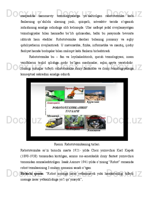 maqsadida   zamonaviy   texnologiyalarga   yo’naltirilgan   rabototexnika   kabi
fanlarning   qo’shilshi   ularning   jonli,   qiziqarli,   interaktiv   tarzda   o’rganish
xohishining   amalga   oshishiga   olib   kelmoqda.   Ular   nafaqat   jadal   rivojlanayotgan
texnologiyalar   bilan   hamnafas   bo’lib   qolmasdan,   balki   bu   jarayonda   bevosita
ishtirok   ham   etadilar.   Robototexnika   darslari   bolaning   jismoniy   va   aqliy
qobiliyatlarini   rivojlantiradi.   U   matematika,   fizika,   informatika   va   mantiq,   ijodiy
faoliyat hamda boshqalar bilan muloqot kabi fanlarni birlashtiradi.
Rabototexnika   bu   –   fan   va   loyihalashtirish,   qurish   texnologiyasi,   inson
vazifalarini   taqlid   qilishga   qodir   bo’lgan   mashinalar,   aqlni   qayta   yaratishdir.
Hozirgi   yutuqlar   tufayli   robototexnika   ilmiy   fantastika   va   ilmiy   texnologiyalarga
konseptual sakrashni amalga oshirdi.
Rasim. Rabototexnikaning turlari.
Rabototexnika   so’zi   birinchi   marta   1921-   yilda   Chex   yozuvchisi   Karl   Kapek
(1890-1938)   tomonidan   kiritilgan,   ammo   rus-amerikalik   ilmiy   fantast   yozuvchisi
tomonidan ommalashtirilgan. Isaak Asimov 1941-yilda o’zining “Robot” romanida
robot texnikasining 3 muhim qonunini sanab o’tgan:
Birinchi   qonun :   “Robot   insonga   zarar   yetkazmaydi   yoki   harakatsizligi   tufayli
insonga zarar yetkazilishiga yo’l qo’ymaydi”;