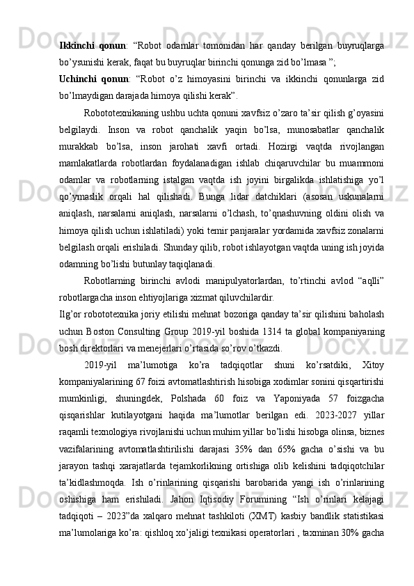 Ikkinchi   qonun :   “Robot   odamlar   tomonidan   har   qanday   berilgan   buyruqlarga
bo’ysunishi kerak, faqat bu buyruqlar birinchi qonunga zid bo’lmasa ”;
Uchinchi   qonun :   “Robot   o’z   himoyasini   birinchi   va   ikkinchi   qonunlarga   zid
bo’lmaydigan darajada himoya qilishi kerak”.
Robototexnikaning ushbu uchta qonuni xavfsiz o’zaro ta’sir qilish g’oyasini
belgilaydi.   Inson   va   robot   qanchalik   yaqin   bo’lsa,   munosabatlar   qanchalik
murakkab   bo’lsa,   inson   jarohati   xavfi   ortadi.   Hozirgi   vaqtda   rivojlangan
mamlakatlarda   robotlardan   foydalanadigan   ishlab   chiqaruvchilar   bu   muammoni
odamlar   va   robotlarning   istalgan   vaqtda   ish   joyini   birgalikda   ishlatishiga   yo’l
qo’ymaslik   orqali   hal   qilishadi.   Bunga   lidar   datchiklari   (asosan   uskunalarni
aniqlash,   narsalarni   aniqlash,   narsalarni   o’lchash,   to’qnashuvning   oldini   olish   va
himoya qilish uchun ishlatiladi) yoki temir panjaralar yordamida xavfsiz zonalarni
belgilash orqali erishiladi. Shunday qilib, robot ishlayotgan vaqtda uning ish joyida
odamning bo’lishi butunlay taqiqlanadi.
Robotlarning   birinchi   avlodi   manipulyatorlardan,   to’rtinchi   avlod   “aqlli”
robotlargacha inson ehtiyojlariga xizmat qiluvchilardir.
Ilg’or robototexnika joriy etilishi mehnat bozoriga qanday ta’sir qilishini baholash
uchun  Boston   Consulting   Group  2019-yil   boshida   1314   ta  global   kompaniyaning
bosh direktorlari va menejerlari o’rtasida so’rov o’tkazdi.
2019-yil   ma’lumotiga   ko’ra   tadqiqotlar   shuni   ko’rsatdiki,   Xitoy
kompaniyalarining 67 foizi avtomatlashtirish hisobiga xodimlar sonini qisqartirishi
mumkinligi,   shuningdek,   Polshada   60   foiz   va   Yaponiyada   57   foizgacha
qisqarishlar   kutilayotgani   haqida   ma’lumotlar   berilgan   edi.   2023-2027   yillar
raqamli texnologiya rivojlanishi uchun muhim yillar bo’lishi hisobga olinsa, biznes
vazifalarining   avtomatlashtirilishi   darajasi   35%   dan   65%   gacha   o’sishi   va   bu
jarayon   tashqi   xarajatlarda   tejamkorlikning   ortishiga   olib   kelishini   tadqiqotchilar
ta’kidlashmoqda.   Ish   o’rinlarining   qisqarishi   barobarida   yangi   ish   o’rinlarining
oshishiga   ham   erishiladi.   Jahon   Iqtisodiy   Forumining   “Ish   o’rinlari   kelajagi
tadqiqoti   –   2023”da   xalqaro   mehnat   tashkiloti   (XMT)   kasbiy   bandlik   statistikasi
ma’lumolariga ko’ra: qishloq xo’jaligi texnikasi operatorlari , taxminan 30% gacha