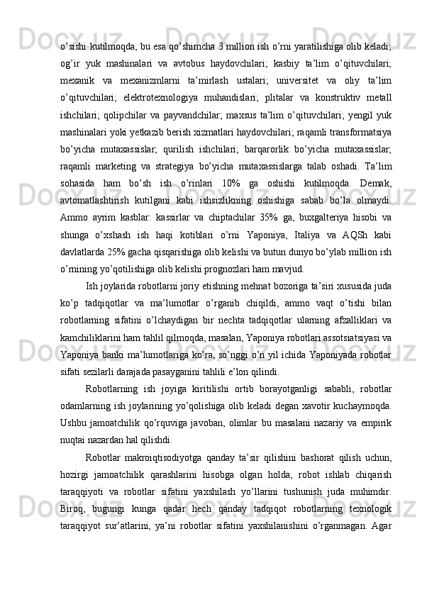 o’sishi kutilmoqda, bu esa qo’shimcha 3 million ish o’rni yaratilishiga olib keladi;
og’ir   yuk   mashinalari   va   avtobus   haydovchilari;   kasbiy   ta’lim   o’qituvchilari;
mexanik   va   mexanizmlarni   ta’mirlash   ustalari;   universitet   va   oliy   ta’lim
o’qituvchilari;   elektrotexnologiya   muhandislari;   plitalar   va   konstruktiv   metall
ishchilari;   qolipchilar   va   payvandchilar;   maxsus   ta’lim   o’qituvchilari;   yengil   yuk
mashinalari yoki yetkazib berish xizmatlari haydovchilari; raqamli transformatsiya
bo’yicha   mutaxassislar;   qurilish   ishchilari;   barqarorlik   bo’yicha   mutaxassislar;
raqamli   marketing   va   strategiya   bo’yicha   mutaxassislarga   talab   oshadi.   Ta’lim
sohasida   ham   bo’sh   ish   o’rinlari   10%   ga   oshishi   kutilmoqda.   Demak,
avtomatlashtirish   kutilgani   kabi   ishsizlikning   oshishiga   sabab   bo’la   olmaydi.
Ammo   ayrim   kasblar:   kassirlar   va   chiptachilar   35%   ga,   buxgalteriya   hisobi   va
shunga   o’xshash   ish   haqi   kotiblari   o’rni   Yaponiya,   Italiya   va   AQSh   kabi
davlatlarda 25% gacha qisqarishiga olib kelishi va butun dunyo bo’ylab million ish
o’rnining yo’qotilishiga olib kelishi prognozlari ham mavjud.
Ish joylarida robotlarni joriy etishning mehnat bozoriga ta’siri xususida juda
ko’p   tadqiqotlar   va   ma’lumotlar   o’rganib   chiqildi,   ammo   vaqt   o’tishi   bilan
robotlarning   sifatini   o’lchaydigan   bir   nechta   tadqiqotlar   ularning   afzalliklari   va
kamchiliklarini ham tahlil qilmoqda, masalan, Yaponiya robotlari assotsiatsiyasi va
Yaponiya banki ma’lumotlariga ko’ra, so’nggi o’n yil ichida Yaponiyada robotlar
sifati sezilarli darajada pasayganini tahlili e’lon qilindi.
Robotlarning   ish   joyiga   kiritilishi   ortib   borayotganligi   sababli,   robotlar
odamlarning ish joylarining yo’qolishiga olib keladi degan xavotir kuchaymoqda.
Ushbu   jamoatchilik   qo’rquviga   javoban,   olimlar   bu   masalani   nazariy   va   empirik
nuqtai nazardan hal qilishdi.
Robotlar   makroiqtisodiyotga   qanday   ta’sir   qilishini   bashorat   qilish   uchun,
hozirgi   jamoatchilik   qarashlarini   hisobga   olgan   holda,   robot   ishlab   chiqarish
taraqqiyoti   va   robotlar   sifatini   yaxshilash   yo’llarini   tushunish   juda   muhimdir.
Biroq,   bugungi   kunga   qadar   hech   qanday   tadqiqot   robotlarning   texnologik
taraqqiyot   sur’atlarini,   ya’ni   robotlar   sifatini   yaxshilanishini   o’rganmagan.   Agar