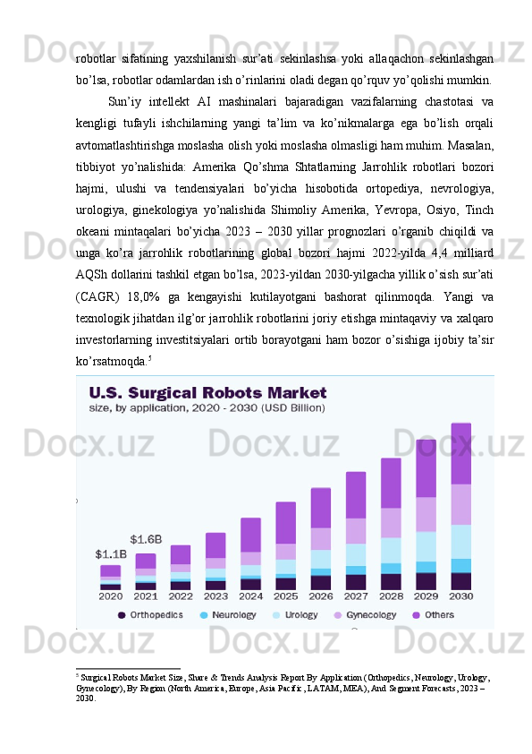 robotlar   sifatining   yaxshilanish   sur’ati   sekinlashsa   yoki   allaqachon   sekinlashgan
bo’lsa, robotlar odamlardan ish o’rinlarini oladi degan qo’rquv yo’qolishi mumkin.
Sun’iy   intellekt   AI   mashinalari   bajaradigan   vazifalarning   chastotasi   va
kengligi   tufayli   ishchilarning   yangi   ta’lim   va   ko’nikmalarga   ega   bo’lish   orqali
avtomatlashtirishga moslasha olish yoki moslasha olmasligi ham muhim. Masalan,
tibbiyot   yo’nalishida:   Amerika   Qo’shma   Shtatlarning   Jarrohlik   robotlari   bozori
hajmi,   ulushi   va   tendensiyalari   bo’yicha   hisobotida   ortopediya,   nevrologiya,
urologiya,   ginekologiya   yo’nalishida   Shimoliy   Amerika,   Yevropa,   Osiyo,   Tinch
okeani   mintaqalari   bo’yicha   2023   –   2030   yillar   prognozlari   o’rganib   chiqildi   va
unga   ko’ra   jarrohlik   robotlarining   global   bozori   hajmi   2022-yilda   4,4   milliard
AQSh dollarini tashkil etgan bo’lsa, 2023-yildan 2030-yilgacha yillik o’sish sur’ati
(CAGR)   18,0%   ga   kengayishi   kutilayotgani   bashorat   qilinmoqda.   Yangi   va
texnologik jihatdan ilg’or jarrohlik robotlarini joriy etishga mintaqaviy va xalqaro
investorlarning investitsiyalari  ortib borayotgani  ham  bozor  o’sishiga  ijobiy ta’sir
ko’rsatmoqda. 5
5
  Surgical Robots Market Size, Share & Trends Analysis Report By Application (Orthopedics, Neurology, Urology, 
Gynecology), By Region (North America, Europe, Asia Pacific, LATAM, MEA), And Segment Forecasts, 2023 – 
2030. 