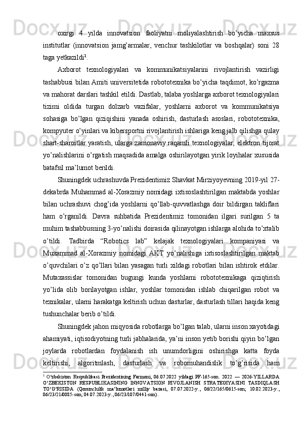 oxirgi   4   yilda   innovatsion   faoliyatni   moliyalashtirish   bo’yicha   maxsus
institutlar   (innovatsion   jamg’armalar,   venchur   tashkilotlar   va   boshqalar)   soni   28
taga yetkazildi 1
.
Axborot   texnologiyalari   va   kommunikatsiyalarini   rivojlantirish   vazirligi
tashabbusi bilan Amiti universitetida robototexnika bo’yicha taqdimot, ko’rgazma
va mahorat darslari tashkil etildi. Dastlab, talaba yoshlarga axborot texnologiyalari
tizimi   oldida   turgan   dolzarb   vazifalar,   yoshlarni   axborot   va   kommunikatsiya
sohasiga   bo’lgan   qiziqishini   yanada   oshirish,   dasturlash   asoslari,   robototexnika,
kompyuter o’yinlari va kibersportni rivojlantirish ishlariga keng jalb qilishga qulay
shart-sharoitlar yaratish, ularga zamonaviy raqamli texnologiyalar, elektron tijorat
yo’nalishlarini o’rgatish maqsadida amalga oshirilayotgan yirik loyihalar xususida
batafsil ma’lumot berildi.
Shuningdek uchrashuvda Prezidentimiz Shavkat Mirziyoyevning 2019-yil 27-
dekabrda Muhammad   al-Xorazmiy  nomidagi   ixtisoslashtirilgan  maktabda  yoshlar
bilan   uchrashuvi   chog’ida   yoshlarni   qo’llab-quvvatlashga   doir   bildirgan   takliflari
ham   o’rganildi.   Davra   suhbatida   Prezidentimiz   tomonidan   ilgari   surilgan   5   ta
muhim tashabbusning 3-yo’nalishi doirasida qilinayotgan ishlarga alohida to’xtalib
o’tildi.   Tadbirda   “Robotics   lab”   kelajak   texnologiyalari   kompaniyasi   va
Muxammad   al-Xorazmiy   nomidagi   AKT   yo’nalishiga   ixtisoslashtirilgan   maktab
o’quvchilari o’z qo’llari bilan yasagan turli xildagi robotlari bilan ishtirok etdilar.
Mutaxassislar   tomonidan   bugungi   kunda   yoshlarni   robototexnikaga   qiziqtirish
yo’lida   olib   borilayotgan   ishlar,   yoshlar   tomonidan   ishlab   chiqarilgan   robot   va
texnikalar, ularni harakatga keltirish uchun dasturlar, dasturlash tillari haqida keng
tushunchalar berib o’tildi.
Shuningdek jahon miqyosida robotlarga bo’lgan talab, ularni inson xayotidagi
ahamiyati, iqtisodiyotning turli jabhalarida, ya’ni inson yetib borishi qiyin bo’lgan
joylarda   robotlardan   foydalanish   ish   unumdorligini   oshirishga   katta   foyda
keltirishi,   algoritmlash,   dasturlash   va   robomuhandislik   to’g’risida   ham
1
  O ‘zbekiston   Respublikasi   Prezidentining   Farmoni,   06.07.2022   yildagi   PF-165-son.   2022   —   2026-YILLARDA
O‘ZBEKISTON   RESPUBLIKASINING   INNOVATSION   RIVOJLANISH   STRATEGIYASINI   TASDIQLASH
TO‘G‘RISIDA   (Qonunchilik   ma’lumotlari   milliy   bazasi,   07.07.2022-y.,   06/22/165/0615-son;   10.02.2023-y.,
06/23/21/0085-son; 04.07.2023-y., 06/23/107/0441-son). 