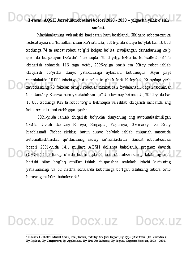 1-rasm. AQSH Jarrohlik robotlari bozori 2020 - 2030 – yilgacha yillik o’sish
sur’ati.
Mashinalarning yuksalishi  haqiqatan ham boshlandi. Xalqaro robototexnika
federatsiyasi ma lumotlari shuni ko rsatadiki, 2016-yilda dunyo bo ylab har 10 000ʼ ʻ ʻ
xodimga   74   ta   sanoat   roboti   to’g’ri   kelgan   bo’lsa,   rivojlangan   davlatlarning   ko p	
ʻ
qismida   bu   jarayon   tezlashib   bormoqda.   2020   yilga   kelib   bu   ko’rsatkich   ishlab
chiqarish   sohasida   113   taga   yetdi,   2025-yilga   borib   esa   Xitoy   robot   ishlab
chiqarish   bo’yicha   dunyo   yetakchisiga   aylanishi   kutilmoqda.   Ayni   payt
mamlakatda 10 000 ishchiga 246 ta robot to’g’ri keladi. Kelajakda Xitoydagi yirik
zavodlarning  70   foizdan   ortig’i   robotlar   xizmatidan   foydalanadi,   degan   taxminlar
bor. Janubiy Koreya ham yetakchilikni qo’ldan bermay kelmoqda, 2020-yilda har
10  000   xodimga  932   ta  robot   to’g’ri   kelmoqda   va   ishlab   chiqarish   sanoatida   eng
katta sanoat robot zichligiga egadir.
2021-yilda   ishlab   chiqarish   bo’yicha   dunyoning   eng   avtomatlashtirilgan
beshta   davlati:   Janubiy   Koreya,   Singapur,   Yaponiya,   Germaniya   va   Xitoy
hisoblanadi.   Robot   zichligi   butun   dunyo   bo’ylab   ishlab   chiqarish   sanoatida
avtomatlashtirishni   qo’llashning   asosiy   ko’rsatkichidir.   Sanoat   robototexnika
bozori   2021-yilda   14,1   milliard   AQSH   dollarga   baholanib,   prognoz   davrida
(CAGR) 14,2 foizga o’sishi  kutilmoqda. Sanoat  robototexnikasiga talabning ortib
borishi   bilan   bog’liq   omillar   ishlab   chiqarishda   malakali   ishchi   kuchining
yetishmasligi   va   bir   nechta   sohalarda   kobotlarga   bo’lgan   talabning   tobora   ortib
borayotgani bilan baholanadi. 6
6
  Industrial Robotics Market Share, Size, Trends, Industry Analysis Report, By Type (Traditional, Collaborative); 
By Payload; By Component; By Application; By End-Use Industry; By Region; Segment Forecast, 2022 – 2030. 