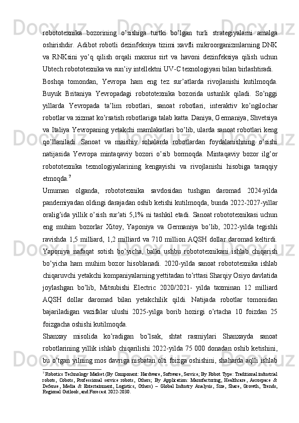 robototexnika   bozorining   o’sishiga   turtki   bo’lgan   turli   strategiyalarni   amalga
oshirishdir.   Adibot   robotli   dezinfeksiya   tizimi   xavfli   mikroorganizmlarning   DNK
va   RNKsini   yo’q   qilish   orqali   maxsus   sirt   va   havoni   dezinfeksiya   qilish   uchun
Ubtech robototexnika va sun’iy intellektni UV-C texnologiyasi bilan birlashtiradi.
Boshqa   tomondan,   Yevropa   ham   eng   tez   sur’atlarda   rivojlanishi   kutilmoqda.
Buyuk   Britaniya   Yevropadagi   robototexnika   bozorida   ustunlik   qiladi.   So’nggi
yillarda   Yevropada   ta’lim   robotlari,   sanoat   robotlari,   interaktiv   ko’ngilochar
robotlar va xizmat ko’rsatish robotlariga talab katta. Daniya, Germaniya, Shvetsiya
va Italiya Yevropaning yetakchi mamlakatlari bo’lib, ularda sanoat robotlari keng
qo’llaniladi.   Sanoat   va   maishiy   sohalarda   robotlardan   foydalanishning   o’sishi
natijasida   Yevropa   mintaqaviy   bozori   o’sib   bormoqda.   Mintaqaviy   bozor   ilg’or
robototexnika   texnologiyalarining   kengayishi   va   rivojlanishi   hisobiga   taraqqiy
etmoqda. 7
Umuman   olganda,   robototexnika   savdosidan   tushgan   daromad   2024-yilda
pandemiyadan oldingi darajadan oshib ketishi kutilmoqda, bunda 2022-2027-yillar
oralig’ida yillik o’sish sur’ati 5,1% ni tashkil  etadi. Sanoat robototexnikasi  uchun
eng   muhim   bozorlar   Xitoy,   Yaponiya   va   Germaniya   bo’lib,   2022-yilda   tegishli
ravishda   1,5 milliard,  1,2 milliard va  710 million  AQSH dollar  daromad  keltirdi.
Yaponiya   nafaqat   sotish   bo’yicha,   balki   ushbu   robototexnikani   ishlab   chiqarish
bo’yicha   ham   muhim   bozor   hisoblanadi.   2020-yilda   sanoat   robototexnika   ishlab
chiqaruvchi yetakchi kompaniyalarning yettitadan to’rttasi Sharqiy Osiyo davlatida
joylashgan   bo’lib,   Mitsubishi   Electric   2020/2021-   yilda   taxminan   12   milliard
AQSH   dollar   daromad   bilan   yetakchilik   qildi.   Natijada   robotlar   tomonidan
bajariladigan   vazifalar   ulushi   2025-yilga   borib   hozirgi   o’rtacha   10   foizdan   25
foizgacha oshishi kutilmoqda.
Shanxay   misolida   ko’radigan   bo’lsak,   shtat   rasmiylari   Shanxayda   sanoat
robotlarining yillik ishlab chiqarilishi 2022-yilda 75 000 donadan oshib ketishini,
bu o’tgan yilning mos davriga nisbatan olti foizga oshishini, shaharda aqlli ishlab
7
  Robotics Technology Market (By Component: Hardware, Software, Service; By Robot Type: Traditional industrial
robots,   Cobots,   Professional   service   robots,   Others;   By   Application:   Manufacturing,   Healthcare,   Aerospace   &
Defense,   Media   &   Entertainment,   Logistics,   Others)   –   Global   Industry   Analysis,   Size,   Share,   Growth,   Trends,
Regional Outlook, and Forecast 2022-2030. 