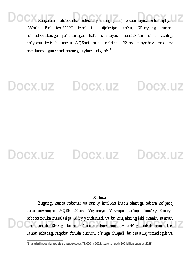 Xalqaro   robototexnika   federatsiyasining   (IFR)   dekabr   oyida   e’lon   qilgan
“World   Robotics-2022”   hisoboti   natijalariga   ko’ra,   Xitoyning   sanoat
robototexnikasiga   yo’naltirilgan   katta   sarmoyasi   mamlakatni   robot   zichligi
bo’yicha   birinchi   marta   AQShni   ortda   qoldirdi.   Xitoy   dunyodagi   eng   tez
rivojlanayotgan robot bozoriga aylanib ulgurdi. 8
Xulosa
Bugungi   kunda   robotlar   va   sun’iy   intellekt   inson   olamiga   tobora   ko’proq
kirib   bormoqda.   AQSh,   Xitoy,   Yaponiya,   Yevropa   Ittifoqi,   Janubiy   Koreya
robototexnika masalasiga jiddiy yondashadi va bu kelajakning ishi ekanini rasman
tan   olishadi.   Shunga   ko’ra,   robototexnikani   huquqiy   tartibga   solish   masalalari
ushbu sohadagi raqobat fonida birinchi o’ringa chiqadi, bu esa aniq texnologik va
8
 Shanghai industrial robots output exceeds 75,000 in 2022, scale to reach 100 billion yuan by 2025. 