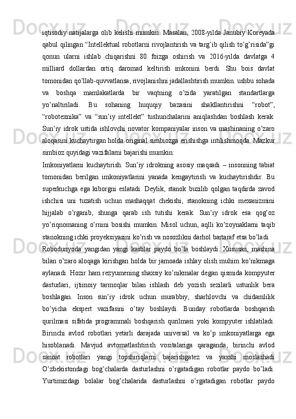 iqtisodiy   natijalarga   olib   kelishi   mumkin.   Masalan,   2008-yilda   Janubiy   Koreyada
qabul qilingan “Intellektual robotlarni rivojlantirish va targ’ib qilish to’g’risida”gi
qonun   ularni   ishlab   chiqarishni   80   foizga   oshirish   va   2016-yilda   davlatga   4
milliard   dollardan   ortiq   daromad   keltirish   imkonini   berdi.   Shu   bois   davlat
tomonidan qo’llab-quvvatlansa, rivojlanishni jadallashtirish mumkin. ushbu sohada
va   boshqa   mamlakatlarda   bir   vaqtning   o’zida   yaratilgan   standartlarga
yo’naltiriladi.   Bu   sohaning   huquqiy   bazasini   shakllantirishni   “robot”,
“robotexnika”   va   “sun’iy   intellekt”   tushunchalarini   aniqlashdan   boshlash   kerak.
Sun’iy   idrok   ustida   ishlovchi   novator   kompaniyalar   inson   va   mashinaning   o’zaro
aloqasini kuchaytirgan holda original simbiozga erishishga intilishmoqda. Mazkur
simbioz quyidagi vazifalarni bajarishi mumkin:
Imkoniyatlarni   kuchaytirish.   Sun’iy   idrokning   asosiy   maqsadi   –   insonning   tabiat
tomonidan   berilgan   imkoniyatlarini   yanada   kengaytirish   va   kuchaytirishdir.   Bu
superkuchga   ega   kiborgni   eslatadi.   Deylik,   stanok   buzilib   qolgan   taqdirda   zavod
ishchisi   uni   tuzatish   uchun   mashaqqat   chekishi,   stanokning   ichki   mexanizmini
hijjalab   o’rganib,   shunga   qarab   ish   tutishi   kerak.   Sun’iy   idrok   esa   qog’oz
yo’riqnomaning   o’rnini   bosishi   mumkin.   Misol   uchun,   aqlli   ko’zoynaklarni   taqib
stanokning ichki proyeksiyasini ko’rish va nosozlikni darhol bartaraf etsa bo’ladi.
Robodunyoda   yangidan   yangi   kasblar   paydo   bo’la   boshlaydi.   Xususan,   mashina
bilan o’zaro aloqaga kirishgan holda bir jamoada ishlay olish muhim ko’nikmaga
aylanadi. Hozir  ham rezyumening shaxsiy ko’nikmalar degan qismida kompyuter
dasturlari,   ijtimoiy   tarmoqlar   bilan   ishlash   deb   yozish   sezilarli   ustunlik   bera
boshlagan.   Inson   sun’iy   idrok   uchun   murabbiy,   sharhlovchi   va   chidamlilik
bo’yicha   ekspert   vazifasini   o’tay   boshlaydi.   Bunday   robotlarda   boshqarish
qurilmasi   sifatida   programmali   boshqarish   qurilmasi   yoki   kompyuter   ishlatiladi.
Birinchi   avlod   robotlari   yetarli   darajada   universal   va   ko’p   imkoniyatlarga   ega
hisoblanadi.   Mavjud   avtomatlashtirish   vositalariga   qaraganda,   birinchi   avlod
sanoat   robotlari   yangi   topshiriqlarni   bajarishgatez   va   yaxshi   moslashadi
O’zbekistondagi   bog’chalarda   dasturlashni   o’rgatadigan   robotlar   paydo   bo’ladi.
Yurtimizdagi   bolalar   bog’chalarida   dasturlashni   o’rgatadigan   robotlar   paydo 