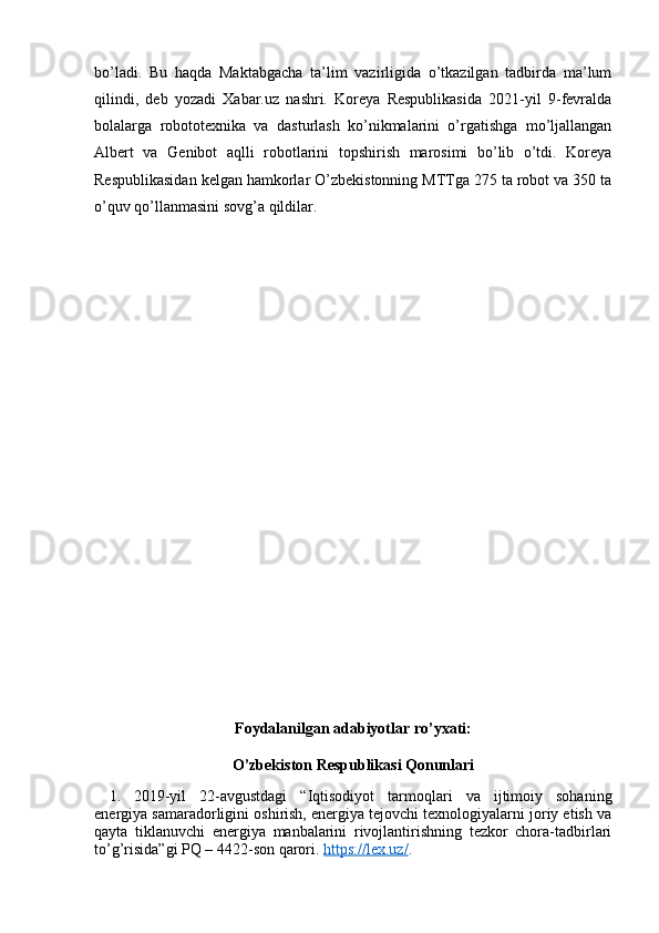 bo’ladi.   Bu   haqda   Maktabgacha   ta’lim   vazirligida   o’tkazilgan   tadbirda   ma’lum
qilindi,   deb   yozadi   Xabar.uz   nashri.   Koreya   Respublikasida   2021-yil   9-fevralda
bolalarga   robototexnika   va   dasturlash   ko’nikmalarini   o’rgatishga   mo’ljallangan
Albert   va   Genibot   aqlli   robotlarini   topshirish   marosimi   bo’lib   o’tdi.   Koreya
Respublikasidan kelgan hamkorlar O’zbekistonning MTTga 275 ta robot va 350 ta
o’quv qo’llanmasini sovg’a qildilar.
Foydalanilgan adabiyotlar ro’yxati:
O’zbekiston Respublikasi Qonunlari
1. 2019-yil   22-avgustdagi   “Iqtisodiyot   tarmoqlari   va   ijtimoiy   sohaning
energiya samaradorligini oshirish, energiya tejovchi texnologiyalarni joriy etish va
qayta   tiklanuvchi   energiya   manbalarini   rivojlantirishning   tezkor   chora-tadbirlari
to’g’risida”gi PQ – 4422-son qarori.  https://lex.uz/ . 