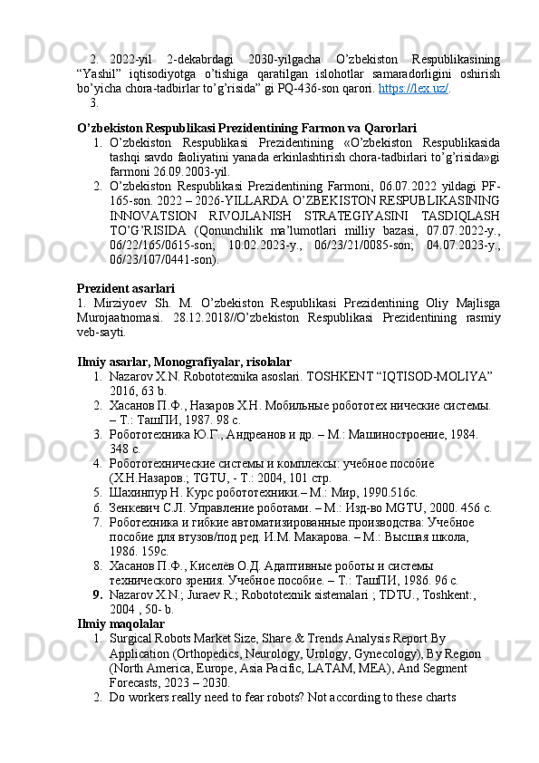 2. 2022-yil   2-dekabrdagi   2030-yilgacha   O’zbekiston   Respublikasining
“Yashil”   iqtisodiyotga   o’tishiga   qaratilgan   islohotlar   samaradorligini   oshirish
bo’yicha chora-tadbirlar to’g’risida” gi PQ-436-son qarori.  https://lex.uz/ .
3.
O’zbekiston Respublikasi Prezidentining Farmon va Qarorlari
1. O’zbekiston   Respublikasi   Prezidentining   «O’zbekiston   Respublikasida
tashqi savdo faoliyatini yanada erkinlashtirish chora-tadbirlari to’g’risida»gi
farmoni 26.09.2003-yil.
2. O’zbekiston   Respublikasi   Prezidentining   Farmoni,   06.07.2022   yildagi   PF-
165-son. 2022 – 2026-YILLARDA O’ZBEKISTON RESPUBLIKASINING
INNOVATSION   RIVOJLANISH   STRATEGIYASINI   TASDIQLASH
TO’G’RISIDA   (Qonunchilik   ma’lumotlari   milliy   bazasi,   07.07.2022-y.,
06/22/165/0615-son;   10.02.2023-y.,   06/23/21/0085-son;   04.07.2023-y.,
06/23/107/0441-son).
Prezident asarlari
1.   Mirziyoev   Sh.   M.   O’zbekiston   Respublikasi   Prezidentining   Oliy   Majlisga
Murojaatnomasi.   28.12.2018//O’zbekiston   Respublikasi   Prezidentining   rasmiy
veb-sayti.
Ilmiy asarlar, Monografiyalar, risolalar
1. Nazarov X.N. Robototexnika asoslari. TOSHKENT “IQTISOD-MOLIYA” 
2016, 63 b.
2. Хасанов П.Ф., Назаров Х.Н. Мобильные робототех нические системы. 
– Т.: ТашПИ, 1987. 98 с.
3. Робототехника Ю.Г., Андреанов и др. – М.: Машиностроение, 1984. 
348 с.
4. Робототехнические системы и комплексы: учебное пособие 
(Х.Н.Назаров.; TGTU, - Т.: 2004, 101 стр.
5. Шахинпур Н. Курс робототехники.– М.: Мир, 1990.516с.
6. Зенкевич С.Л. Управление роботами. – М.: Изд-во MGTU, 2000. 456 с.
7. Роботехника и гибкие автоматизированные производства: Учебное 
пособие для втузов/под ред. И.М. Макарова. – М.: Высшая школа, 
1986. 159с.
8. Хасанов П.Ф., Киселёв О.Д. Адаптивные роботы и системы 
технического зрения. Учебное пособие. – Т.: ТашПИ, 1986. 96 с.
9. Nazarov X.N.; Juraev R.; Robototexnik sistemalari ; TDTU., Toshkent:, 
2004 , 50- b.
Ilmiy maqolalar
1. Surgical Robots Market Size, Share & Trends Analysis Report By 
Application (Orthopedics, Neurology, Urology, Gynecology), By Region 
(North America, Europe, Asia Pacific, LATAM, MEA), And Segment 
Forecasts, 2023 – 2030.
2. Do workers really need to fear robots? Not according to these charts