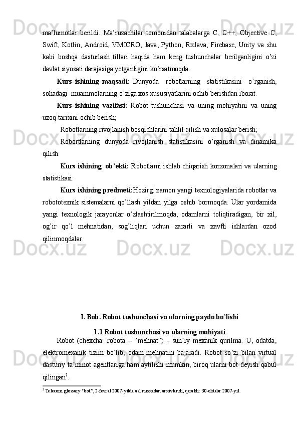 ma’lumotlar   berildi.   Ma’ruzachilar   tomonidan   talabalarga   C,   C++,   Objective   C,
Swift,   Kotlin,   Android,   VMICRO,   Java,   Python,   RxJava,   Firebase,   Unity   va   shu
kabi   boshqa   dasturlash   tillari   haqida   ham   keng   tushunchalar   berilganligini   o’zi
davlat siyosati darajasiga yetganligini ko’rsatmoqda.
Kurs   ishining   maqsadi:   Dunyoda     robotlarning     statistikasini     o’rganish,
sohadagi  muammolarning o’ziga xos xususiyatlarini ochib berishdan iborat.
Kurs   ishining   vazifasi:   Robot   tushunchasi   va   uning   mohiyatini   va   uning
uzoq tarixini ochib berish;
Robotlarning rivojlanish bosqichlarini tahlil qilish va xulosalar berish;
Robortlarning   dunyoda   rivojlanish   statistikasini   o’rganish   va   dinamika
qilish.
Kurs ishining   ob’ekti:   Robotlarni ishlab chiqarish korxonalari va ularning
statistikasi.
Kurs ishining predmeti: Hozirgi zamon yangi texnologiyalarida robotlar va
robototexnik   sistemalarni   qo’llash   yildan   yilga   oshib   bormoqda.   Ular   yordamida
yangi   texnologik   jarayonlar   o’zlashtirilmoqda,   odamlarni   toliqtiradigan,   bir   xil,
og’ir   qo’l   mehnatidan,   sog’liqlari   uchun   zararli   va   xavfli   ishlardan   ozod
qilinmoqdalar.
I. Bob. Robot tushunchasi va ularning paydo bo’lishi
1.1 Robot tushunchasi va ularning mohiyati
Robot   (chexcha:   robota   –   “mehnat”)   -   sun iy   mexanik   qurilma.   U,   odatda,ʼ
elektromexanik   tizim   bo lib,   odam   mehnatini   bajaradi.   Robot   so zi   bilan   virtual	
ʻ ʻ
dasturiy ta minot agentlariga ham aytilishi mumkin, biroq ularni bot deyish qabul	
ʼ
qilingan 2
.
2
  Telecom glossary “bot”, 2-fevral 2007-yilda asl nusxadan arxivlandi, qaraldi: 30-oktabr 2007-yil. 