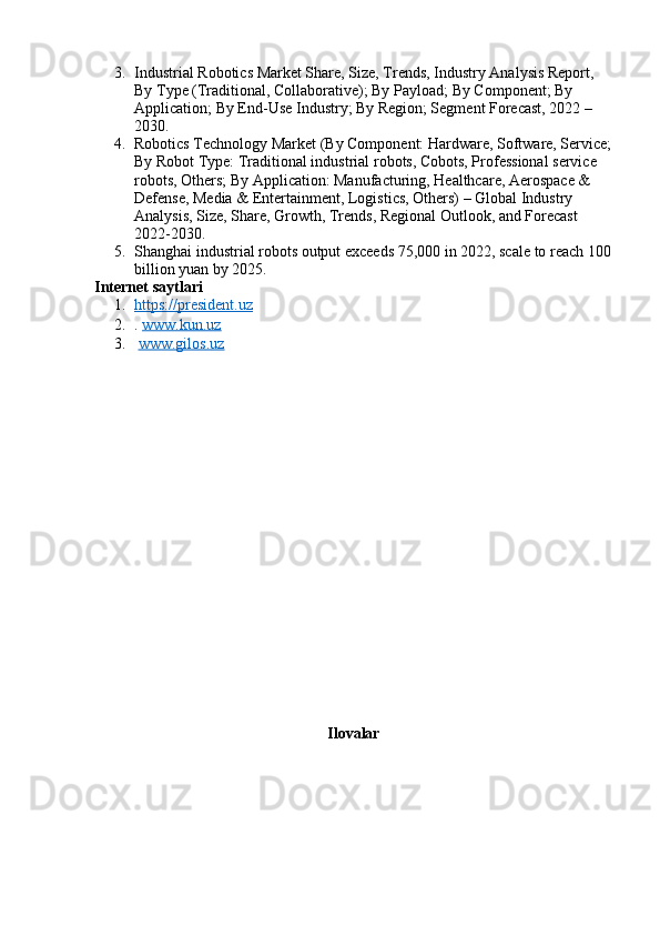 3. Industrial Robotics Market Share, Size, Trends, Industry Analysis Report, 
By Type (Traditional, Collaborative); By Payload; By Component; By 
Application; By End-Use Industry; By Region; Segment Forecast, 2022 – 
2030.
4. Robotics Technology Market (By Component: Hardware, Software, Service;
By Robot Type: Traditional industrial robots, Cobots, Professional service 
robots, Others; By Application: Manufacturing, Healthcare, Aerospace & 
Defense, Media & Entertainment, Logistics, Others) – Global Industry 
Analysis, Size, Share, Growth, Trends, Regional Outlook, and Forecast 
2022-2030.
5. Shanghai industrial robots output exceeds 75,000 in 2022, scale to reach 100
billion yuan by 2025.
Internet saytlari
1. https://president.uz   
2. .  www.kun.uz
3.   www.gilos.uz  
Ilovalar 