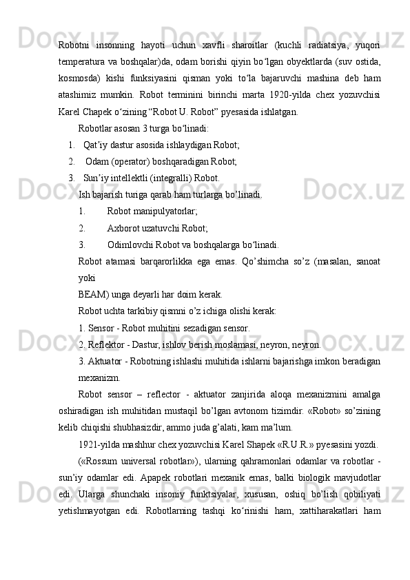 Robotni   insonning   hayoti   uchun   xavfli   sharoitlar   (kuchli   radiatsiya,   yuqori
temperatura va boshqalar)da, odam borishi  qiyin bo lgan obyektlarda (suv ostida,ʻ
kosmosda)   kishi   funksiyasini   qisman   yoki   to la   bajaruvchi   mashina   deb   ham	
ʻ
atashimiz   mumkin.   Robot   terminini   birinchi   marta   1920-yilda   chex   yozuvchisi
Karel Chapek o zining “Robot U. Robot” pyesasida ishlatgan.	
ʻ
Robotlar asosan 3 turga bo linadi:	
ʻ
1. Qat iy dastur asosida ishlaydigan Robot;	
ʼ
2.  Odam (operator) boshqaradigan Robot;
3. Sun iy intellektli (integralli) Robot.
ʼ
Ish bajarish turiga qarab ham turlarga bo’linadi.
1. Robot manipulyatorlar;
2. Axborot uzatuvchi Robot;
3. Odimlovchi Robot va boshqalarga bo linadi.	
ʻ
Robot   atamasi   barqarorlikka   ega   emas.   Qo’shimcha   so’z   (masalan,   sanoat
yoki
BEAM) unga deyarli har doim kerak.
Robot uchta tarkibiy qismni o’z ichiga olishi kerak:
1. Sensor - Robot muhitini sezadigan sensor.
2. Reflektor - Dastur, ishlov berish moslamasi, neyron, neyron.
3. Aktuator - Robotning ishlashi muhitida ishlarni bajarishga imkon beradigan
mexanizm.
Robot   sensor   –   reflector   -   aktuator   zanjirida   aloqa   mexanizmini   amalga
oshiradigan   ish   muhitidan   mustaqil   bo’lgan   avtonom   tizimdir.   «Robot»   so’zining
kelib chiqishi shubhasizdir, ammo juda g’alati, kam ma’lum.
1921-yilda mashhur chex yozuvchisi Karel Shapek «R.U.R.» pyesasini yozdi.
(«Rossum   universal   robotlar»),   ularning   qahramonlari   odamlar   va   robotlar   -
sun’iy   odamlar   edi.   Apapek   robotlari   mexanik   emas,   balki   biologik   mavjudotlar
edi.   Ularga   shunchaki   insoniy   funktsiyalar,   xususan,   oshiq   bo’lish   qobiliyati
yetishmayotgan   edi.   Robotlarning   tashqi   ko rinishi   ham,   xattiharakatlari   ham	
ʻ 