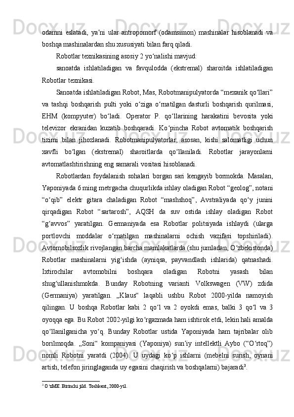 odamni   eslatadi,   ya ni   ular   antropomorf   (odamsimon)   mashinalar   hisoblanadi   vaʼ
boshqa mashinalardan shu xususiyati bilan farq qiladi.
Robotlar texnikasining asosiy 2 yo nalishi mavjud:	
ʻ
sanoatda   ishlatiladigan   va   favqulodda   (ekstremal)   sharoitda   ishlatiladigan
Robotlar texnikasi.
Sanoatda ishlatiladigan Robot, Mas, Robotmanipulyatorda “mexanik qo llari”	
ʻ
va   tashqi   boshqarish   pulti   yoki   o ziga   o rnatilgan   dasturli   boshqarish   qurilmasi,	
ʻ ʻ
EHM   (kompyuter)   bo ladi.   Operator   P.   qo llarining   harakatini   bevosita   yoki	
ʻ ʻ
televizor   ekranidan   kuzatib   boshqaradi.   Ko pincha   Robot   avtomatik   boshqarish	
ʻ
tizimi   bilan   jihozlanadi.   Robotmanipulyatorlar,   asosan,   kishi   salomatligi   uchun
xavfli   bo lgan   (ekstremal)   sharoitlarda   qo llaniladi.   Robotlar   jarayonlarni	
ʻ ʻ
avtomatlashtirishning eng samarali vositasi hisoblanadi.
Robotlardan   foydalanish   sohalari   borgan   sari   kengayib   bormokda.   Masalan,
Yaponiyada 6 ming metrgacha chuqurlikda ishlay oladigan Robot “geolog”, notani
“o qib”   elektr   gitara   chaladigan   Robot   “mashshoq”,   Avstraliyada   qo y   junini	
ʻ ʻ
qirqadigan   Robot   “sartarosh”,   AQSH   da   suv   ostida   ishlay   oladigan   Robot
“g avvos”   yaratilgan.   Germaniyada   esa   Robotlar   politsiyada   ishlaydi   (ularga
ʻ
portlovchi   moddalar   o rnatilgan   mashinalarni   ochish   vazifasi   topshiriladi).	
ʻ
Avtomobilsozlik rivojlangan barcha mamlakatlarda (shu jumladan, O zbekistonda)	
ʻ
Robotlar   mashinalarni   yig ishda   (ayniqsa,   payvandlash   ishlarida)   qatnashadi.	
ʻ
Ixtirochilar   avtomobilni   boshqara   oladigan   Robotni   yasash   bilan
shug ullanishmokda.   Bunday   Robotning   varianti   Volkswagen   (VW)   zdida	
ʻ
(Germaniya)   yaratilgan.   „Klaus“   laqabli   ushbu   Robot   2000-yilda   namoyish
qilingan.   U   boshqa   Robotlar   kabi   2   qo l   va   2   oyokdi   emas,   balki   3   qo l   va   3	
ʻ ʻ
oyoqqa ega. Bu Robot 2002-yilgi ko rgazmada ham ishtirok etdi, lekin hali amalda	
ʻ
qo llanilganicha   yo q.   Bunday   Robotlar   ustida   Yaponiyada   ham   tajribalar   olib	
ʻ ʻ
borilmoqda.   „Soni“   kompaniyasi   (Yaponiya)   sun iy   intellektli   Aybo   (“O rtoq”)	
ʼ ʻ
nomli   Robotni   yaratdi   (2004).   U   uydagi   ko p   ishlarni   (mebelni   surish,   oynani	
ʻ
artish, telefon jiringlaganda uy egasini chaqirish va boshqalarni) bajaradi 3
.
3
  O zME. Birinchi jild. Toshkent, 2000-yil.	
ʻ 