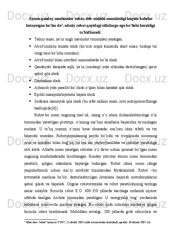 Aynan qanday mashinalar robot, deb atalishi mumkinligi haqida bahslar
ketayotgan bo lsa-daʻ 4
, odatiy robot quyidagi sifatlarga ega bo lishi kerakligi	ʻ
ta kidlanadi:	
ʼ
 Tabiiy emas, ya ni ongli mavjudot tomonidan yasalgan.	
ʼ
 Atrof-muhitni   kuzata   oladi   (ko rish   orqali   kuzatishi   shart   emas;   boshqa   tur	
ʻ
sezgi ham bo lishi mumkin).	
ʻ
 Atrof-muhit bilan interfaol munosabatda bo la oladi.	
ʻ
 Qandaydir darajada aqlli, ya ni (mustaqil yoki oldindan dasturlangan) qaror	
ʼ
qabul qila oladi.
 Dasturlana oladi.
 Aylanish yoki parallel ko chish o qlari bilan harakat qila oladi.	
ʻ ʻ
 Epchil manipulatsiyalarni bajara oladi.
 Irodasini namoyish qila oladi (bu sifat muhim emas, zero antropomorfizmga
taalluqlidir[6]).
Robot-bu   inson   ongining   mas’uli,   uning   o’z   ishini   ihсhamlashtirishga   o’zi
tomonidan  yaratilgan   prototipi,  o’zining  ma’lum   amallarni   bajarishni   ta’minlagan
nushasi.   U   to’liq   insonni   o’rnini   bosa   olmasada,   ma’lum   ishni   sifatli   va   tez
bajarishi   mumkin.   Robototexnikaning   paydo   bo’lishi   va   rivojlanishi   insonning
orzu  va  umidlari   bilan  bog’liq, bu  esa  uni  yratuvchanlikka  va ixtirolar   yaratishga
olib keldi. Albatta inson yaratgan ixtirolar  o’z davri uchun qimmat bo’lgan inson
ongining   mushohidalashi   hisoblangan.   Bunday   ixtirolar   doimo   inson   tomonidan
yaratilib,   qolgan   odamlarni   hayratga   tushirgan.   Robot   ishini   inson   ishiga
yaqinlashtirish   uchun   sun’iy   intellekt   tizimlaridan   foydalaniladi.   Robot   –bu
avtomatik   mashina   bo’lib,   dasturlashtirilgan   ilovalarni   bajarish   instruksiyalarini
qabul   qiladi   va   bajaradi.   Ozgina   robototexnika   va   robot   yaratilishining   tarihiga
nazar   solaylik.   Birinchi   robot   E.O.   400-350   yillarda   barchaga   mehanik   injener
sifatida   tanilgan   Archita   tomonidan   yaratilgan.   U   energiyalik   bug’   yordamida
kabutarni   uchiruvchi   qurilma   yasagan.   Bu   robot   qush   uchishini   imitasiya   qilgan
birinchi   ixtiro   hisoblanadi.   Milloddan   avvalgi.   200   yillarda   grek   ixtirochisi   va
4
 What does “robot” mean to YOU?, 12-oktabr 2007-yilda asl nusxadan arxivlandi, qaraldi: 30-oktabr 2007-yil. 