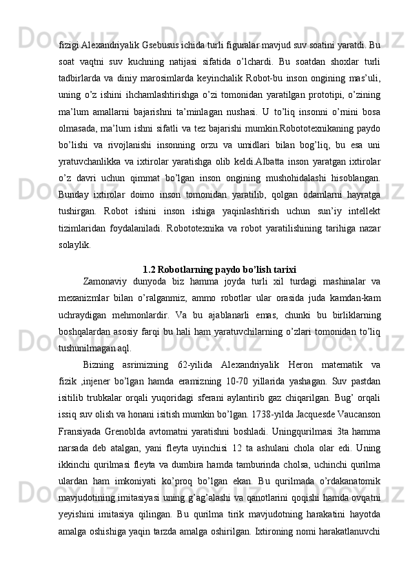 fizigi Alexandriyalik Gsebusus ichida turli figuralar mavjud suv soatini yaratdi. Bu
soat   vaqtni   suv   kuchning   natijasi   sifatida   o’lchardi.   Bu   soatdan   shoxlar   turli
tadbirlarda   va   diniy   marosimlarda   keyinchalik   Robot-bu   inson   ongining   mas’uli,
uning   o’z   ishini   ihсhamlashtirishga   o’zi   tomonidan   yaratilgan   prototipi,   o’zining
ma’lum   amallarni   bajarishni   ta’minlagan   nushasi.   U   to’liq   insonni   o’rnini   bosa
olmasada,  ma’lum  ishni  sifatli  va  tez bajarishi  mumkin.Robototexnikaning paydo
bo’lishi   va   rivojlanishi   insonning   orzu   va   umidlari   bilan   bog’liq,   bu   esa   uni
yratuvchanlikka   va   ixtirolar   yaratishga   olib   keldi.Albatta   inson   yaratgan   ixtirolar
o’z   davri   uchun   qimmat   bo’lgan   inson   ongining   mushohidalashi   hisoblangan.
Bunday   ixtirolar   doimo   inson   tomonidan   yaratilib,   qolgan   odamlarni   hayratga
tushirgan.   Robot   ishini   inson   ishiga   yaqinlashtirish   uchun   sun’iy   intellekt
tizimlaridan   foydalaniladi.   Robototexnika   va   robot   yaratilishining   tarihiga   nazar
solaylik. 
1.2 Robotlarning paydo bo’lish tarixi
Zamonaviy   dunyoda   biz   hamma   joyda   turli   xil   turdagi   mashinalar   va
mexanizmlar   bilan   o’ralganmiz,   ammo   robotlar   ular   orasida   juda   kamdan-kam
uchraydigan   mehmonlardir.   Va   bu   ajablanarli   emas,   chunki   bu   birliklarning
boshqalardan   asosiy   farqi   bu   hali   ham   yaratuvchilarning   o’zlari   tomonidan   to’liq
tushunilmagan aql.
Bizning   asrimizning   62-yilida   Alexandriyalik   Heron   matematik   va
fizik   ,injener   bo’lgan   hamda   eramizning   10-70   yillarida   yashagan.   Suv   pastdan
isitilib   trubkalar   orqali   yuqoridagi   sferani   aylantirib   gaz   chiqarilgan.   Bug’   orqali
issiq suv olish va honani isitish mumkin bo’lgan. 1738-yilda Jacquesde Vaucanson
Fransiyada   Grenoblda   avtomatni   yaratishni   boshladi.   Uningqurilmasi   3ta   hamma
narsada   deb   atalgan,   yani   fleyta   uyinchisi   12   ta   ashulani   chola   olar   edi.   Uning
ikkinchi   qurilmasi   fleyta  va   dumbira  hamda  tamburinda  cholsa,   uchinchi   qurilma
ulardan   ham   imkoniyati   ko’proq   bo’lgan   ekan.   Bu   qurilmada   o’rdakanatomik
mavjudotining imitasiyasi  uning g’ag’alashi va qanotlarini qoqishi hamda ovqatni
yeyishini   imitasiya   qilingan.   Bu   qurilma   tirik   mavjudotning   harakatini   hayotda
amalga oshishiga yaqin tarzda amalga oshirilgan. Ixtironing nomi harakatlanuvchi 