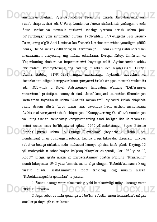 anatomiya   deyilgan.   Pyer   Jaquet-Droz   18-asrning   oxirida   Shveytsariyalik   soat
ishlab chiqaruvchisi edi. U Parij, London va Jeneva shaharlarida yashagan, u erda
firma   soatlar   va   mexanik   qushlarni   sotishga   yordam   berish   uchun   jonli
qo’g’irchoqlar   yoki   avtomatlar   qurgan.   1768-yildan   1774-yilgacha   Pier   Jaquet-
Droz, uning o’g’li Anri-Louis va Jan Frederik Leschot tomonidan yaratilgan. (6000
dona), The Musician (2500 dona) va Draftman (2000 dona).Uning ajablantiradigan
mexanizmlari   dunyoning   eng   muhim   odamlarini:   Evropa,   Xitoy,   Hindiston   va
Yaponlarning   shohlari   va   imperatorlarini   hayratga   soldi.   Ayrimodamlar   ushbu
qurilmalarni   kompyuterning   eng   qadimgi   misollari   deb   hisoblashadi.   1822yil
Charlz   Babbidj   (1791-1871)   ingliz   matematigi,   faylasufi,   ixtirochisi   va
dasturlashtiriladigan kompyuter kontseptsiyasini ishlab chiqqan mexanik muhandis
edi.   1822-yilda   u   Royal   Astronomiya   Jamiyatiga   o’zining   “Differensiya
mexanizmi”   prototipini   namoyish   etadi.   Jozef   Jacquard   ixtirosidan   ilhomlangan
kartalardan   foydalanish   uchun   “Analitik   mexanizm”   loyihasini   ishlab   chiqishda
ishini   davom   ettirdi,   biroq   uning   umri   davomida   hech   qachon   mashinaning
funktsional versiyasini ishlab chiqmagan. “Kompyuterning Otasi” deb nomlangan
va   uning   asarlari   zamonaviy   kompyuterlarning   asosi   bo’lgan   ikkilik   raqamlash
tizimi   uchun   asos   bo’lib   xizmat   qiladi.   1940-yilIssakAsimov   “Super   Science
Stories”   jurnali   uchun   “A   Strange   Playfellow”   (keyinchalik   "Robbi"   deb
nomlangan)   bilan   boshlangan   robotlar   haqida   qisqa   hikoyalar   chiqaradi.   Hikoya
robot va bolaga nisbatan mehr-muhabbat himoya qilishni talab qiladi. Keyingi 10
yil   mobaynida   u   robot   haqida   ko’proq   hikoyalar   chiqaradi,   ular   1950-yilda   “I,
Robot”   jildiga   qayta   nusxa   ko’chiriladi.Asimov   odatda   o’zining   "Runaround"
nomli hikoyasida 1942-yilda birinchi marta tilga olingan "Robotik"atamasini keng
targ’ib   qiladi.   IssakAsimovning   robot   tarixidagi   eng   muhim   hissasi
"Robotikaninguchta qonunlari" ni yaratdi:
1. Robot insonga zarar etkazmasligi yoki harakatsizligi tufayli insonga zarar
etkazishi mumkin.
2. Agar robot birinchi qonunga zid bo’lsa, robotlar inson tomonidan berilgan
amallarga rioya qilishlari kerak. 