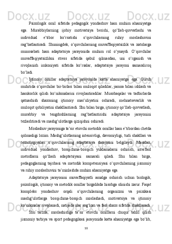 Psixologik   omil   sifatida   pedagogik   yondashuv   ham   muhim   ahamiyatga
ega.   Murabbiylarning   ijobiy   motivatsiya   berishi,   qo‘llab-quvvatlashi   va
individual   e’tibor   ko‘rsatishi   o‘quvchilarning   ruhiy   moslashuvini
rag‘batlantiradi.   Shuningdek,   o‘quvchilarning   muvaffaqiyatsizlik   va   xatolarga
munosabati   ham   adaptatsiya   jarayonida   muhim   rol   o‘ynaydi.   O‘quvchilar
muvaffaqiyatsizlikni   stress   sifatida   qabul   qilmasdan,   uni   o‘rganish   va
rivojlanish   imkoniyati   sifatida   ko‘rsalar,   adaptatsiya   jarayoni   samaraliroq
bo‘ladi.
Ijtimoiy   omillar   adaptatsiya   jarayonida   katta   ahamiyatga   ega.   Guruh
muhitida o‘quvchilar bir-birlari  bilan muloqot qiladilar, jamoa bilan ishlash va
hamkorlik   qilish   ko‘nikmalarini   rivojlantiradilar.   Musobaqalar   va   tadbirlarda
qatnashish   shaxsning   ijtimoiy   mas’uliyatini   oshiradi,   mehnatsevarlik   va
muloqot qobiliyatini shakllantiradi. Shu bilan birga, ijtimoiy qo‘llab-quvvatlash,
murabbiy   va   tengdoshlarning   rag‘batlantirishi   adaptatsiya   jarayonini
tezlashtiradi va mashg‘ulotlarga qiziqishni oshiradi.
Moslashuv jarayoniga ta’sir etuvchi metodik omillar ham e’tibordan chetda
qolmasligi lozim. Mashg‘ulotlarning intensivligi, davomiyligi, turli shakllari va
texnologiyalari   o‘quvchilarning   adaptatsiya   darajasini   belgilaydi.   Masalan,
individual   yondashuv,   bosqichma-bosqich   yuklamalarni   oshirish,   interfaol
metodlarni   qo‘llash   adaptatsiyani   samarali   qiladi.   Shu   bilan   birga,
pedagoglarning   tajribasi   va   metodik   kompetensiyasi   o‘quvchilarning   jismoniy
va ruhiy moslashuvini ta’minlashda muhim ahamiyatga ega.
Adaptatsiya   jarayonini   muvaffaqiyatli   amalga   oshirish   uchun   biologik,
psixologik, ijtimoiy va metodik omillar birgalikda hisobga olinishi zarur. Faqat
kompleks   yondashuv   orqali   o‘quvchilarning   organizmi   va   psixikasi
mashg‘ulotlarga   bosqichma-bosqich   moslashadi,   motivatsiya   va   ijtimoiy
ko‘nikmalar rivojlanadi, natijada ular sog‘lom va faol shaxs sifatida shakllanadi.
Shu   tarzda,   moslashishga   ta’sir   etuvchi   omillarni   chuqur   tahlil   qilish
jismoniy tarbiya va sport pedagogikasi jarayonida katta ahamiyatga ega bo‘lib,
10 
