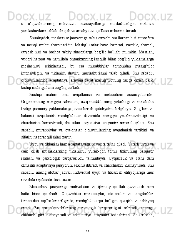 u   o‘quvchilarning   individual   xususiyatlariga   moslashtirilgan   metodik
yondashuvlarni ishlab chiqish va amaliyotda qo‘llash imkonini beradi.
Shuningdek, moslashuv jarayoniga ta’sir etuvchi omillardan biri atmosfera
va   tashqi   muhit   sharoitlaridir.   Mashg‘ulotlar   havo   harorati,   namlik,   shamol,
quyosh   nuri   va   boshqa   tabiiy   sharoitlarga   bog‘liq   bo‘lishi   mumkin.   Masalan,
yuqori   harorat   va   namlikda   organizmning   issiqlik   bilan   bog‘liq   yuklamalarga
moslashuvi   sekinlashadi,   bu   esa   murabbiylar   tomonidan   mashg‘ulot
intensivligini   va   tiklanish   davrini   moslashtirishni   talab   qiladi.   Shu   sababli,
o‘quvchilarning   adaptatsiya   jarayoni   faqat   mashg‘ulotning   turiga   emas,   balki
tashqi muhitga ham bog‘liq bo‘ladi.
Boshqa   muhim   omil   ovqatlanish   va   metabolizm   xususiyatlaridir.
Organizmning   energiya   zahiralari,   oziq   moddalarning   yetarliligi   va   metabolik
tezligi   jismoniy  yuklamalarga  javob  berish  qobiliyatini   belgilaydi.  Sog‘lom  va
balansli   ovqatlanish   mashg‘ulotlar   davomida   energiya   yetishmovchiligi   va
charchashni   kamaytiradi,   shu   bilan   adaptatsiya   jarayonini   samarali   qiladi.   Shu
sababli,   murabbiylar   va   ota-onalar   o‘quvchilarning   ovqatlanish   tartibini   va
sifatini nazorat qilishlari zarur.
Uyqu va tiklanish ham adaptatsiyaga bevosita ta’sir qiladi. Yetarli uyqu va
dam   olish   mushaklarning   tiklanishi,   yurak-qon   tomir   tizimining   barqaror
ishlashi   va   psixologik   barqarorlikni   ta’minlaydi.   Uyqusizlik   va   etarli   dam
olmaslik adaptatsiya jarayonini sekinlashtiradi va charchashni kuchaytiradi. Shu
sababli,   mashg‘ulotlar   jadvali   individual   uyqu   va   tiklanish   ehtiyojlariga   mos
ravishda rejalashtirilishi lozim.
Moslashuv   jarayoniga   motivatsion   va   ijtimoiy   qo‘llab-quvvatlash   ham
katta   hissa   qo‘shadi.   O‘quvchilar   murabbiylar,   ota-onalar   va   tengdoshlar
tomonidan   rag‘batlantirilganda,   mashg‘ulotlarga   bo‘lgan   qiziqish   va   ishtiyoq
ortadi.   Bu   esa   o‘quvchilarning   psixologik   barqarorligini   oshiradi,   stressga
chidamliligini kuchaytiradi va adaptatsiya jarayonini tezlashtiradi. Shu sababli,
11 