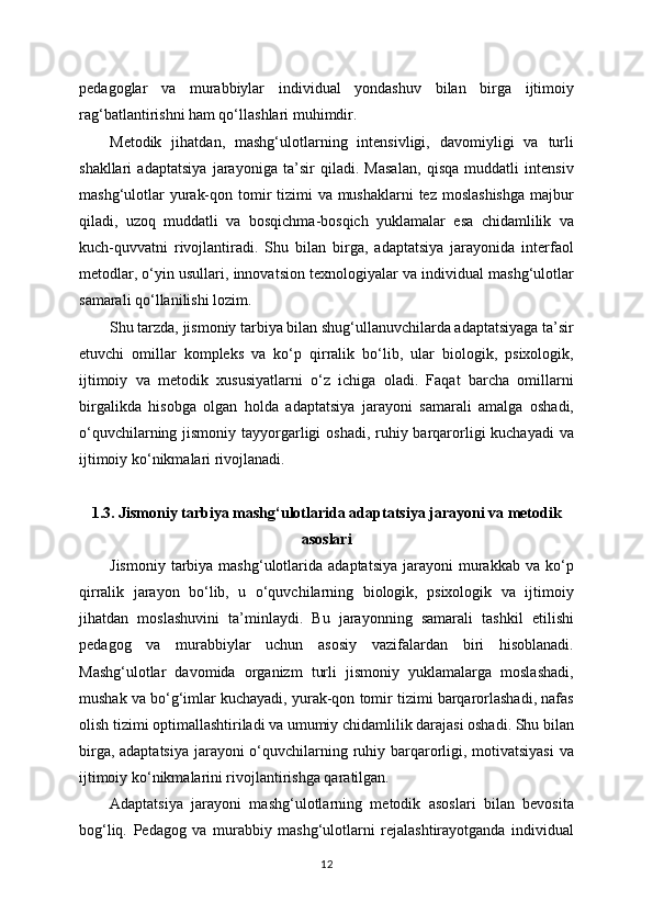 pedagoglar   va   murabbiylar   individual   yondashuv   bilan   birga   ijtimoiy
rag‘batlantirishni ham qo‘llashlari muhimdir.
Metodik   jihatdan,   mashg‘ulotlarning   intensivligi,   davomiyligi   va   turli
shakllari   adaptatsiya   jarayoniga   ta’sir   qiladi.   Masalan,   qisqa   muddatli   intensiv
mashg‘ulotlar  yurak-qon tomir  tizimi  va mushaklarni  tez moslashishga  majbur
qiladi,   uzoq   muddatli   va   bosqichma-bosqich   yuklamalar   esa   chidamlilik   va
kuch-quvvatni   rivojlantiradi.   Shu   bilan   birga,   adaptatsiya   jarayonida   interfaol
metodlar, o‘yin usullari, innovatsion texnologiyalar va individual mashg‘ulotlar
samarali qo‘llanilishi lozim.
Shu tarzda, jismoniy tarbiya bilan shug‘ullanuvchilarda adaptatsiyaga ta’sir
etuvchi   omillar   kompleks   va   ko‘p   qirralik   bo‘lib,   ular   biologik,   psixologik,
ijtimoiy   va   metodik   xususiyatlarni   o‘z   ichiga   oladi.   Faqat   barcha   omillarni
birgalikda   hisobga   olgan   holda   adaptatsiya   jarayoni   samarali   amalga   oshadi,
o‘quvchilarning jismoniy tayyorgarligi  oshadi, ruhiy barqarorligi kuchayadi  va
ijtimoiy ko‘nikmalari rivojlanadi.
1.3. Jismoniy tarbiya mashg‘ulotlarida adaptatsiya jarayoni va metodik
asoslari
Jismoniy   tarbiya  mashg‘ulotlarida  adaptatsiya   jarayoni   murakkab   va  ko‘p
qirralik   jarayon   bo‘lib,   u   o‘quvchilarning   biologik,   psixologik   va   ijtimoiy
jihatdan   moslashuvini   ta’minlaydi.   Bu   jarayonning   samarali   tashkil   etilishi
pedagog   va   murabbiylar   uchun   asosiy   vazifalardan   biri   hisoblanadi.
Mashg‘ulotlar   davomida   organizm   turli   jismoniy   yuklamalarga   moslashadi,
mushak va bo‘g‘imlar kuchayadi, yurak-qon tomir tizimi barqarorlashadi, nafas
olish tizimi optimallashtiriladi va umumiy chidamlilik darajasi oshadi. Shu bilan
birga, adaptatsiya  jarayoni  o‘quvchilarning ruhiy barqarorligi, motivatsiyasi  va
ijtimoiy ko‘nikmalarini rivojlantirishga qaratilgan.
Adaptatsiya   jarayoni   mashg‘ulotlarning   metodik   asoslari   bilan   bevosita
bog‘liq.   Pedagog   va   murabbiy   mashg‘ulotlarni   rejalashtirayotganda   individual
12 