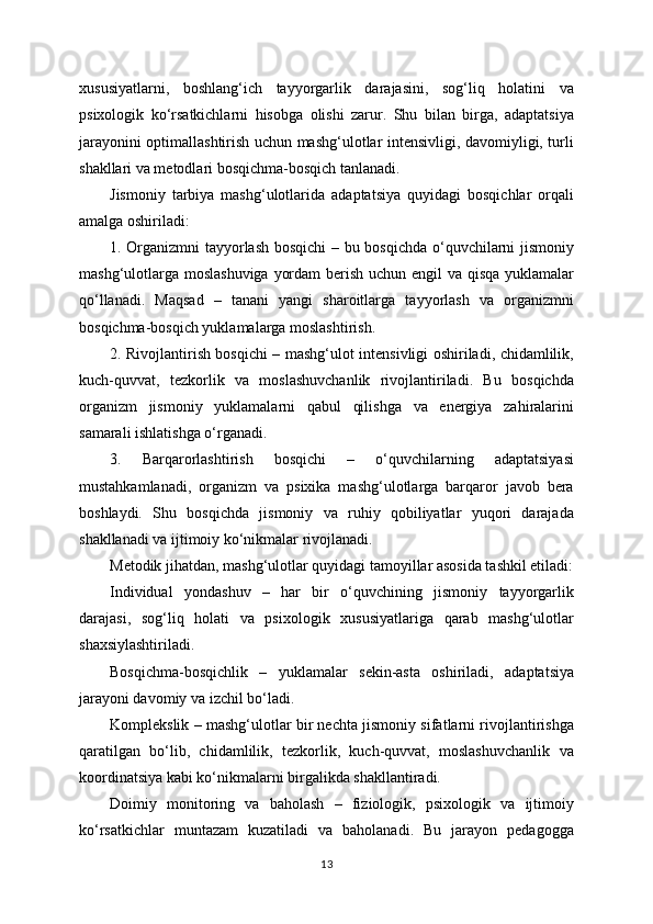 xususiyatlarni,   boshlang‘ich   tayyorgarlik   darajasini,   sog‘liq   holatini   va
psixologik   ko‘rsatkichlarni   hisobga   olishi   zarur.   Shu   bilan   birga,   adaptatsiya
jarayonini optimallashtirish uchun mashg‘ulotlar intensivligi, davomiyligi, turli
shakllari va metodlari bosqichma-bosqich tanlanadi.
Jismoniy   tarbiya   mashg‘ulotlarida   adaptatsiya   quyidagi   bosqichlar   orqali
amalga oshiriladi:
1. Organizmni tayyorlash bosqichi  – bu bosqichda o‘quvchilarni jismoniy
mashg‘ulotlarga moslashuviga yordam  berish uchun engil va qisqa yuklamalar
qo‘llanadi.   Maqsad   –   tanani   yangi   sharoitlarga   tayyorlash   va   organizmni
bosqichma-bosqich yuklamalarga moslashtirish.
2. Rivojlantirish bosqichi – mashg‘ulot intensivligi oshiriladi, chidamlilik,
kuch-quvvat,   tezkorlik   va   moslashuvchanlik   rivojlantiriladi.   Bu   bosqichda
organizm   jismoniy   yuklamalarni   qabul   qilishga   va   energiya   zahiralarini
samarali ishlatishga o‘rganadi.
3.   Barqarorlashtirish   bosqichi   –   o‘quvchilarning   adaptatsiyasi
mustahkamlanadi,   organizm   va   psixika   mashg‘ulotlarga   barqaror   javob   bera
boshlaydi.   Shu   bosqichda   jismoniy   va   ruhiy   qobiliyatlar   yuqori   darajada
shakllanadi va ijtimoiy ko‘nikmalar rivojlanadi.
Metodik jihatdan, mashg‘ulotlar quyidagi tamoyillar asosida tashkil etiladi:
Individual   yondashuv   –   har   bir   o‘quvchining   jismoniy   tayyorgarlik
darajasi,   sog‘liq   holati   va   psixologik   xususiyatlariga   qarab   mashg‘ulotlar
shaxsiylashtiriladi.
Bosqichma-bosqichlik   –   yuklamalar   sekin-asta   oshiriladi,   adaptatsiya
jarayoni davomiy va izchil bo‘ladi.
Komplekslik – mashg‘ulotlar bir nechta jismoniy sifatlarni rivojlantirishga
qaratilgan   bo‘lib,   chidamlilik,   tezkorlik,   kuch-quvvat,   moslashuvchanlik   va
koordinatsiya kabi ko‘nikmalarni birgalikda shakllantiradi.
Doimiy   monitoring   va   baholash   –   fiziologik,   psixologik   va   ijtimoiy
ko‘rsatkichlar   muntazam   kuzatiladi   va   baholanadi.   Bu   jarayon   pedagogga
13 