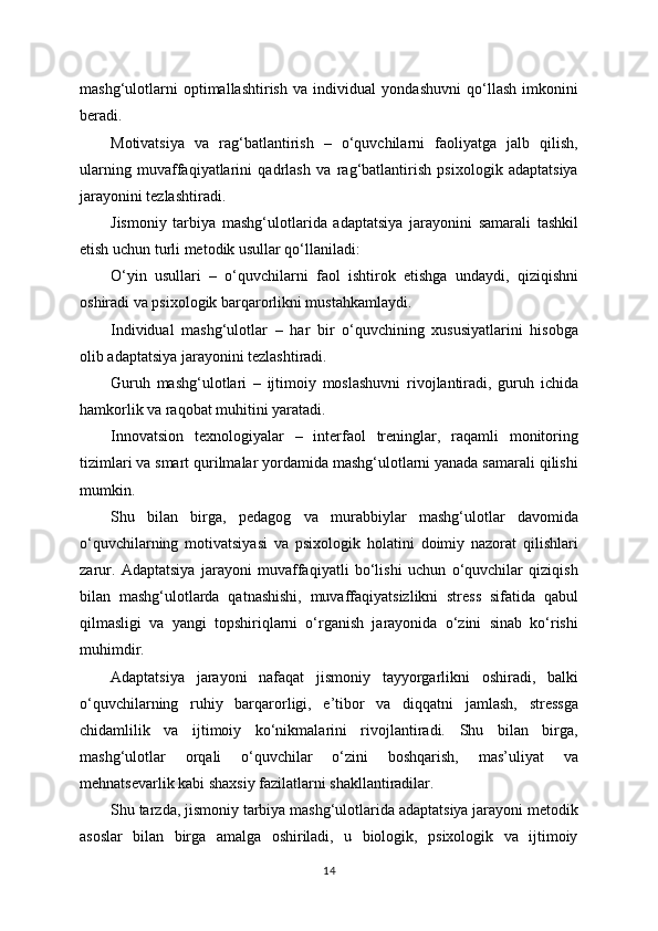 mashg‘ulotlarni   optimallashtirish   va   individual   yondashuvni   qo‘llash   imkonini
beradi.
Motivatsiya   va   rag‘batlantirish   –   o‘quvchilarni   faoliyatga   jalb   qilish,
ularning   muvaffaqiyatlarini   qadrlash   va   rag‘batlantirish   psixologik   adaptatsiya
jarayonini tezlashtiradi.
Jismoniy   tarbiya   mashg‘ulotlarida   adaptatsiya   jarayonini   samarali   tashkil
etish uchun turli metodik usullar qo‘llaniladi:
O‘yin   usullari   –   o‘quvchilarni   faol   ishtirok   etishga   undaydi,   qiziqishni
oshiradi va psixologik barqarorlikni mustahkamlaydi.
Individual   mashg‘ulotlar   –   har   bir   o‘quvchining   xususiyatlarini   hisobga
olib adaptatsiya jarayonini tezlashtiradi.
Guruh   mashg‘ulotlari   –   ijtimoiy   moslashuvni   rivojlantiradi,   guruh   ichida
hamkorlik va raqobat muhitini yaratadi.
Innovatsion   texnologiyalar   –   interfaol   treninglar,   raqamli   monitoring
tizimlari va smart qurilmalar yordamida mashg‘ulotlarni yanada samarali qilishi
mumkin.
Shu   bilan   birga,   pedagog   va   murabbiylar   mashg‘ulotlar   davomida
o‘quvchilarning   motivatsiyasi   va   psixologik   holatini   doimiy   nazorat   qilishlari
zarur.   Adaptatsiya   jarayoni   muvaffaqiyatli   bo‘lishi   uchun   o‘quvchilar   qiziqish
bilan   mashg‘ulotlarda   qatnashishi,   muvaffaqiyatsizlikni   stress   sifatida   qabul
qilmasligi   va   yangi   topshiriqlarni   o‘rganish   jarayonida   o‘zini   sinab   ko‘rishi
muhimdir.
Adaptatsiya   jarayoni   nafaqat   jismoniy   tayyorgarlikni   oshiradi,   balki
o‘quvchilarning   ruhiy   barqarorligi,   e’tibor   va   diqqatni   jamlash,   stressga
chidamlilik   va   ijtimoiy   ko‘nikmalarini   rivojlantiradi.   Shu   bilan   birga,
mashg‘ulotlar   orqali   o‘quvchilar   o‘zini   boshqarish,   mas’uliyat   va
mehnatsevarlik kabi shaxsiy fazilatlarni shakllantiradilar.
Shu tarzda, jismoniy tarbiya mashg‘ulotlarida adaptatsiya jarayoni metodik
asoslar   bilan   birga   amalga   oshiriladi,   u   biologik,   psixologik   va   ijtimoiy
14 
