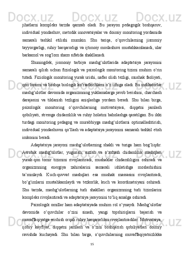 jihatlarni   kompleks   tarzda   qamrab   oladi.   Bu   jarayon   pedagogik   boshqaruv,
individual yondashuv, metodik innovatsiyalar va doimiy monitoring yordamida
samarali   tashkil   etilishi   mumkin.   Shu   tariqa,   o‘quvchilarning   jismoniy
tayyorgarligi, ruhiy barqarorligi  va ijtimoiy moslashuvi  mustahkamlanadi,  ular
barkamol va sog‘lom shaxs sifatida shakllanadi.
Shuningdek,   jismoniy   tarbiya   mashg‘ulotlarida   adaptatsiya   jarayonini
samarali   qilish   uchun   fiziologik   va   psixologik   monitoring   tizimi   muhim   o‘rin
tutadi. Fiziologik monitoring yurak urishi, nafas olish tezligi, mushak faoliyati,
qon bosimi va boshqa biologik ko‘rsatkichlarni o‘z ichiga oladi. Bu indikatorlar
mashg‘ulotlar davomida organizmning yuklamalarga javob berishini, charchash
darajasini   va   tiklanish   tezligini   aniqlashga   yordam   beradi.   Shu   bilan   birga,
psixologik   monitoring   o‘quvchilarning   motivatsiyasi,   diqqatni   jamlash
qobiliyati, stressga chidamlilik va ruhiy holatini baholashga qaratilgan. Bu ikki
turdagi   monitoring   pedagog   va   murabbiyga   mashg‘ulotlarni   optimallashtirish,
individual yondashuvni qo‘llash va adaptatsiya jarayonini samarali tashkil etish
imkonini beradi.
Adaptatsiya   jarayoni   mashg‘ulotlarning   shakli   va   turiga   ham   bog‘liqdir.
Aerobik   mashg‘ulotlar,   yugurish,   suzish   va   o‘xshash   chidamlilik   mashqlari
yurak-qon   tomir   tizimini   rivojlantiradi,   mushaklar   chidamliligini   oshiradi   va
organizmning   energiya   zahiralarini   samarali   ishlatishga   moslashishini
ta’minlaydi.   Kuch-quvvat   mashqlari   esa   mushak   massasini   rivojlantiradi,
bo‘g‘imlarni   mustahkamlaydi   va   tezkorlik,   kuch   va   koordinatsiyani   oshiradi.
Shu   tarzda,   mashg‘ulotlarning   turli   shakllari   organizmning   turli   tizimlarini
kompleks rivojlantiradi va adaptatsiya jarayonini to‘liq amalga oshiradi.
Psixologik omillar  ham   adaptatsiyada  muhim   rol   o‘ynaydi.  Mashg‘ulotlar
davomida   o‘quvchilar   o‘zini   sinash,   yangi   topshiriqlarni   bajarish   va
muvaffaqiyatga erishish orqali ruhiy barqarorlikni rivojlantiradilar. Motivatsiya,
ijobiy   kayfiyat,   diqqatni   jamlash   va   o‘zini   boshqarish   qobiliyatlari   doimiy
ravishda   kuchayadi.   Shu   bilan   birga,   o‘quvchilarning   muvaffaqiyatsizlikka
15 