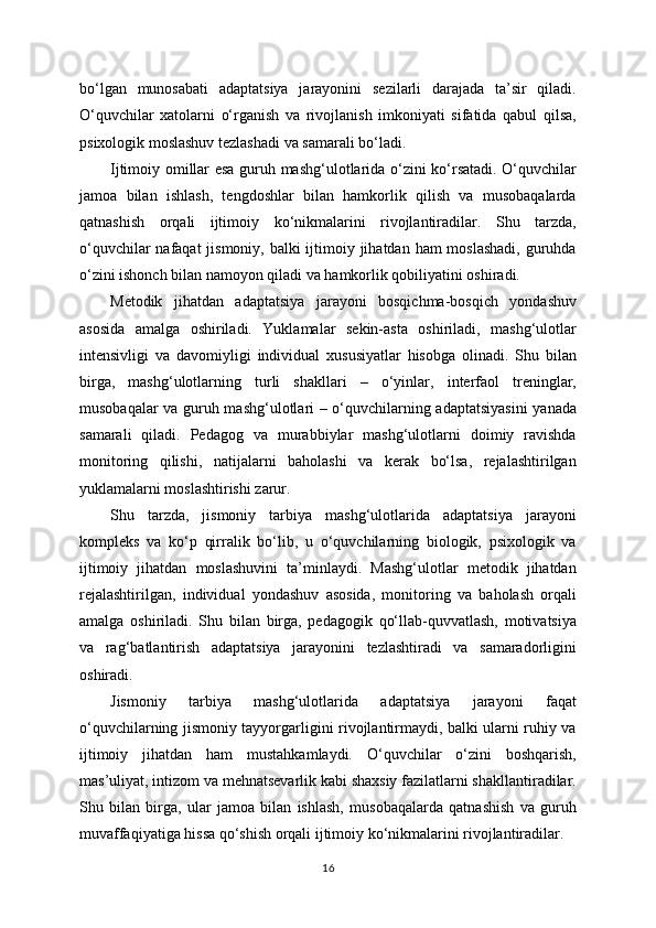 bo‘lgan   munosabati   adaptatsiya   jarayonini   sezilarli   darajada   ta’sir   qiladi.
O‘quvchilar   xatolarni   o‘rganish   va   rivojlanish   imkoniyati   sifatida   qabul   qilsa,
psixologik moslashuv tezlashadi va samarali bo‘ladi.
Ijtimoiy omillar esa guruh mashg‘ulotlarida o‘zini ko‘rsatadi. O‘quvchilar
jamoa   bilan   ishlash,   tengdoshlar   bilan   hamkorlik   qilish   va   musobaqalarda
qatnashish   orqali   ijtimoiy   ko‘nikmalarini   rivojlantiradilar.   Shu   tarzda,
o‘quvchilar  nafaqat  jismoniy, balki ijtimoiy jihatdan ham moslashadi,  guruhda
o‘zini ishonch bilan namoyon qiladi va hamkorlik qobiliyatini oshiradi.
Metodik   jihatdan   adaptatsiya   jarayoni   bosqichma-bosqich   yondashuv
asosida   amalga   oshiriladi.   Yuklamalar   sekin-asta   oshiriladi,   mashg‘ulotlar
intensivligi   va   davomiyligi   individual   xususiyatlar   hisobga   olinadi.   Shu   bilan
birga,   mashg‘ulotlarning   turli   shakllari   –   o‘yinlar,   interfaol   treninglar,
musobaqalar va guruh mashg‘ulotlari – o‘quvchilarning adaptatsiyasini  yanada
samarali   qiladi.   Pedagog   va   murabbiylar   mashg‘ulotlarni   doimiy   ravishda
monitoring   qilishi,   natijalarni   baholashi   va   kerak   bo‘lsa,   rejalashtirilgan
yuklamalarni moslashtirishi zarur.
Shu   tarzda,   jismoniy   tarbiya   mashg‘ulotlarida   adaptatsiya   jarayoni
kompleks   va   ko‘p   qirralik   bo‘lib,   u   o‘quvchilarning   biologik,   psixologik   va
ijtimoiy   jihatdan   moslashuvini   ta’minlaydi.   Mashg‘ulotlar   metodik   jihatdan
rejalashtirilgan,   individual   yondashuv   asosida,   monitoring   va   baholash   orqali
amalga   oshiriladi.   Shu   bilan   birga,   pedagogik   qo‘llab-quvvatlash,   motivatsiya
va   rag‘batlantirish   adaptatsiya   jarayonini   tezlashtiradi   va   samaradorligini
oshiradi.
Jismoniy   tarbiya   mashg‘ulotlarida   adaptatsiya   jarayoni   faqat
o‘quvchilarning jismoniy tayyorgarligini rivojlantirmaydi, balki ularni ruhiy va
ijtimoiy   jihatdan   ham   mustahkamlaydi.   O‘quvchilar   o‘zini   boshqarish,
mas’uliyat, intizom va mehnatsevarlik kabi shaxsiy fazilatlarni shakllantiradilar.
Shu   bilan   birga,   ular   jamoa   bilan   ishlash,   musobaqalarda   qatnashish   va   guruh
muvaffaqiyatiga hissa qo‘shish orqali ijtimoiy ko‘nikmalarini rivojlantiradilar.
16 