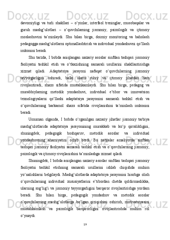 davomiyligi   va   turli   shakllari   –   o‘yinlar,   interfaol   treninglar,   musobaqalar   va
guruh   mashg‘ulotlari   –   o‘quvchilarning   jismoniy,   psixologik   va   ijtimoiy
moslashuvini   ta’minlaydi.   Shu   bilan   birga,   doimiy   monitoring   va   baholash
pedagogga mashg‘ulotlarni optimallashtirish va individual yondashuvni qo‘llash
imkonini beradi.
Shu   tarzda,   I   bobda   aniqlangan   nazariy   asoslar   sinfdan   tashqari   jismoniy
faoliyatni   tashkil   etish   va   o‘tkazishning   samarali   usullarini   shakllantirishga
xizmat   qiladi.   Adaptatsiya   jarayoni   nafaqat   o‘quvchilarning   jismoniy
tayyorgarligini   oshiradi,   balki   ularni   ruhiy   va   ijtimoiy   jihatdan   ham
rivojlantiradi,   shaxs   sifatida   mustahkamlaydi.   Shu   bilan   birga,   pedagog   va
murabbiylarning   metodik   yondashuvi,   individual   e’tibor   va   innovatsion
texnologiyalarni   qo‘llashi   adaptatsiya   jarayonini   samarali   tashkil   etish   va
o‘quvchilarning   barkamol   shaxs   sifatida   rivojlanishini   ta’minlash   imkonini
beradi.
Umuman   olganda,   I   bobda   o‘rganilgan   nazariy   jihatlar   jismoniy   tarbiya
mashg‘ulotlarida   adaptatsiya   jarayonining   murakkab   va   ko‘p   qirralikligini,
shuningdek,   pedagogik   boshqaruv,   metodik   asoslar   va   individual
yondashuvning   ahamiyatini   ochib   berdi.   Bu   natijalar   amaliyotda   sinfdan
tashqari jismoniy faoliyatni samarali tashkil  etish va o‘quvchilarning jismoniy,
psixologik va ijtimoiy rivojlanishini ta’minlashga xizmat qiladi.
Shuningdek, I bobda aniqlangan nazariy asoslar  sinfdan tashqari  jismoniy
faoliyatni   tashkil   etishning   samarali   usullarini   ishlab   chiqishda   muhim
yo‘nalishlarni   belgilaydi.   Mashg‘ulotlarda   adaptatsiya   jarayonini   hisobga   olish
o‘quvchilarning   individual   xususiyatlarini   e’tibordan   chetda   qoldirmaslikka,
ularning   sog‘lig‘i   va   jismoniy   tayyorgarligini   barqaror   rivojlantirishga   yordam
beradi.   Shu   bilan   birga,   pedagogik   yondashuv   va   metodik   asoslar
o‘quvchilarning   mashg‘ulotlarga   bo‘lgan   qiziqishini   oshirish,   motivatsiyasini
mustahkamlash   va   psixologik   barqarorligini   rivojlantirishda   muhim   rol
o‘ynaydi.
19 