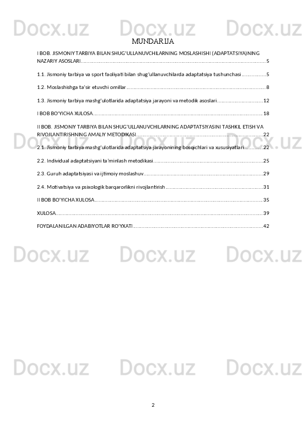 MUNDARIJA
I BOB. JISMONIY TARBIYA BILAN SHUG‘ULLANUVCHILARNING MOSLASHISHI (ADAPTATSIYA)NING 
NAZARIY ASOSLARI ................................................................................................................................ 5
1.1. Jismoniy tarbiya va sport faoliyati bilan shug‘ullanuvchilarda adaptatsiya tushunchasi ................. 5
1.2. Moslashishga ta’sir etuvchi omillar ................................................................................................. 8
1.3. Jismoniy tarbiya mashg‘ulotlarida adaptatsiya jarayoni va metodik asoslari ................................ 12
I BOB BO‘YICHA XULOSA ...................................................................................................................... 18
II BOB. JISMONIY TARBIYA BILAN SHUG‘ULLANUVCHILARNING ADAPTATSIYASINI TASHKIL ETISH VA 
RIVOJLANTIRISHNING AMALIY METODIKASI ........................................................................................ 22
2.1. Jismoniy tarbiya mashg‘ulotlarida adaptatsiya jarayonining bosqichlari va xususiyatlari ............. 22
2.2. Individual adaptatsiyani ta’minlash metodikasi ............................................................................ 25
2.3. Guruh adaptatsiyasi va ijtimoiy moslashuv ................................................................................... 29
2.4. Motivatsiya va psixologik barqarorlikni rivojlantirish .................................................................... 31
II BOB BO‘YICHA XULOSA ..................................................................................................................... 35
XULOSA ................................................................................................................................................ 39
FOYDALANILGAN ADABIYOTLAR RO‘YXATI .......................................................................................... 42
2 