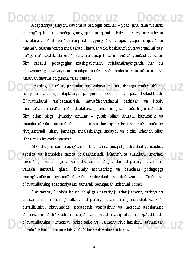 Adaptatsiya jarayoni davomida biologik omillar – yosh, jins, tana tuzilishi
va   sog‘liq   holati   –   pedagogning   qarorlar   qabul   qilishida   asosiy   indikatorlar
hisoblanadi.   Yosh   va   boshlang‘ich   tayyorgarlik   darajasi   yuqori   o‘quvchilar
mashg‘ulotlarga tezroq moslashadi, kattalar yoki boshlang‘ich tayyorgarligi past
bo‘lgan   o‘quvchilarda   esa   bosqichma-bosqich   va   individual   yondashuv   zarur.
Shu   sababli,   pedagoglar   mashg‘ulotlarni   rejalashtirayotganda   har   bir
o‘quvchining   xususiyatini   hisobga   olishi,   yuklamalarni   moslashtirishi   va
tiklanish davrini belgilashi talab etiladi.
Psixologik   omillar,   jumladan   motivatsiya,   e’tibor,   stressga   chidamlilik   va
ruhiy   barqarorlik,   adaptatsiya   jarayonini   sezilarli   darajada   tezlashtiradi.
O‘quvchilarni   rag‘batlantirish,   muvaffaqiyatlarini   qadrlash   va   ijobiy
munosabatni   shakllantirish   adaptatsiya   jarayonining   samaradorligini   oshiradi.
Shu   bilan   birga,   ijtimoiy   omillar   –   guruh   bilan   ishlash,   hamkorlik   va
musobaqalarda   qatnashish   –   o‘quvchilarning   ijtimoiy   ko‘nikmalarini
rivojlantiradi,   ularni   jamoaga   moslashishga   undaydi   va   o‘zini   ishonch   bilan
ifoda etish imkonini yaratadi.
Metodik jihatdan, mashg‘ulotlar bosqichma-bosqich, individual yondashuv
asosida   va   kompleks   tarzda   rejalashtiriladi.   Mashg‘ulot   shakllari,   interfaol
metodlar,   o‘yinlar,   guruh   va   individual   mashg‘ulotlar   adaptatsiya   jarayonini
yanada   samarali   qiladi.   Doimiy   monitoring   va   baholash   pedagogga
mashg‘ulotlarni   optimallashtirish,   individual   yondashuvni   qo‘llash   va
o‘quvchilarning adaptatsiyasini samarali boshqarish imkonini beradi.
Shu   tarzda,   I   bobda   ko‘rib   chiqilgan   nazariy   jihatlar   jismoniy   tarbiya   va
sinfdan   tashqari   mashg‘ulotlarda   adaptatsiya   jarayonining   murakkab   va   ko‘p
qirralikligini,   shuningdek,   pedagogik   yondashuv   va   metodik   asoslarning
ahamiyatini ochib beradi. Bu natijalar amaliyotda mashg‘ulotlarni rejalashtirish,
o‘quvchilarning   jismoniy,   psixologik   va   ijtimoiy   rivojlanishini   ta’minlash
hamda barkamol shaxs sifatida shakllantirish imkonini beradi.
20 