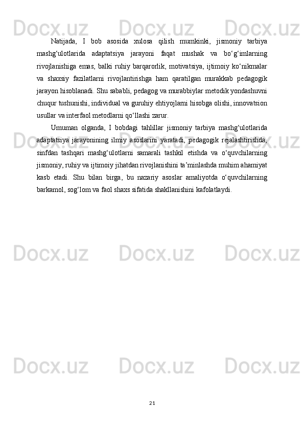 Natijada,   I   bob   asosida   xulosa   qilish   mumkinki,   jismoniy   tarbiya
mashg‘ulotlarida   adaptatsiya   jarayoni   faqat   mushak   va   bo‘g‘imlarning
rivojlanishiga   emas,   balki   ruhiy   barqarorlik,   motivatsiya,   ijtimoiy   ko‘nikmalar
va   shaxsiy   fazilatlarni   rivojlantirishga   ham   qaratilgan   murakkab   pedagogik
jarayon hisoblanadi. Shu sababli, pedagog va murabbiylar metodik yondashuvni
chuqur tushunishi, individual va guruhiy ehtiyojlarni hisobga olishi, innovatsion
usullar va interfaol metodlarni qo‘llashi zarur.
Umuman   olganda,   I   bobdagi   tahlillar   jismoniy   tarbiya   mashg‘ulotlarida
adaptatsiya   jarayonining   ilmiy   asoslarini   yaratadi,   pedagogik   rejalashtirishda,
sinfdan   tashqari   mashg‘ulotlarni   samarali   tashkil   etishda   va   o‘quvchilarning
jismoniy, ruhiy va ijtimoiy jihatdan rivojlanishini ta’minlashda muhim ahamiyat
kasb   etadi.   Shu   bilan   birga,   bu   nazariy   asoslar   amaliyotda   o‘quvchilarning
barkamol, sog‘lom va faol shaxs sifatida shakllanishini kafolatlaydi.
21 