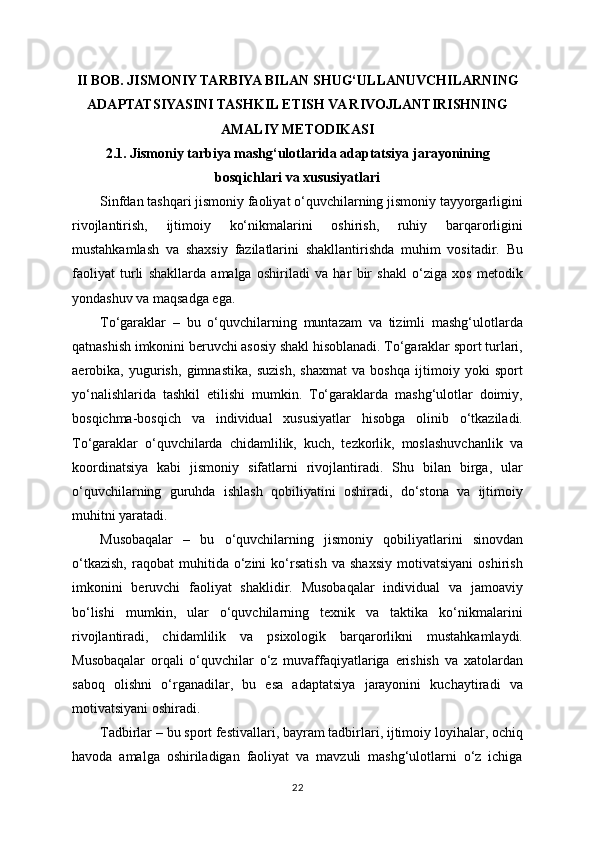 II BOB. JISMONIY TARBIYA BILAN SHUG‘ULLANUVCHILARNING
ADAPTATSIYASINI TASHKIL ETISH VA RIVOJLANTIRISHNING
AMALIY METODIKASI
2.1. Jismoniy tarbiya mashg‘ulotlarida adaptatsiya jarayonining
bosqichlari va xususiyatlari
Sinfdan tashqari jismoniy faoliyat o‘quvchilarning jismoniy tayyorgarligini
rivojlantirish,   ijtimoiy   ko‘nikmalarini   oshirish,   ruhiy   barqarorligini
mustahkamlash   va   shaxsiy   fazilatlarini   shakllantirishda   muhim   vositadir.   Bu
faoliyat   turli   shakllarda   amalga   oshiriladi   va   har   bir   shakl   o‘ziga   xos   metodik
yondashuv va maqsadga ega.
To‘garaklar   –   bu   o‘quvchilarning   muntazam   va   tizimli   mashg‘ulotlarda
qatnashish imkonini beruvchi asosiy shakl hisoblanadi. To‘garaklar sport turlari,
aerobika,   yugurish,   gimnastika,   suzish,   shaxmat   va   boshqa   ijtimoiy   yoki   sport
yo‘nalishlarida   tashkil   etilishi   mumkin.   To‘garaklarda   mashg‘ulotlar   doimiy,
bosqichma-bosqich   va   individual   xususiyatlar   hisobga   olinib   o‘tkaziladi.
To‘garaklar   o‘quvchilarda   chidamlilik,   kuch,   tezkorlik,   moslashuvchanlik   va
koordinatsiya   kabi   jismoniy   sifatlarni   rivojlantiradi.   Shu   bilan   birga,   ular
o‘quvchilarning   guruhda   ishlash   qobiliyatini   oshiradi,   do‘stona   va   ijtimoiy
muhitni yaratadi.
Musobaqalar   –   bu   o‘quvchilarning   jismoniy   qobiliyatlarini   sinovdan
o‘tkazish,   raqobat   muhitida   o‘zini   ko‘rsatish   va   shaxsiy   motivatsiyani   oshirish
imkonini   beruvchi   faoliyat   shaklidir.   Musobaqalar   individual   va   jamoaviy
bo‘lishi   mumkin,   ular   o‘quvchilarning   texnik   va   taktika   ko‘nikmalarini
rivojlantiradi,   chidamlilik   va   psixologik   barqarorlikni   mustahkamlaydi.
Musobaqalar   orqali   o‘quvchilar   o‘z   muvaffaqiyatlariga   erishish   va   xatolardan
saboq   olishni   o‘rganadilar,   bu   esa   adaptatsiya   jarayonini   kuchaytiradi   va
motivatsiyani oshiradi.
Tadbirlar – bu sport festivallari, bayram tadbirlari, ijtimoiy loyihalar, ochiq
havoda   amalga   oshiriladigan   faoliyat   va   mavzuli   mashg‘ulotlarni   o‘z   ichiga
22 