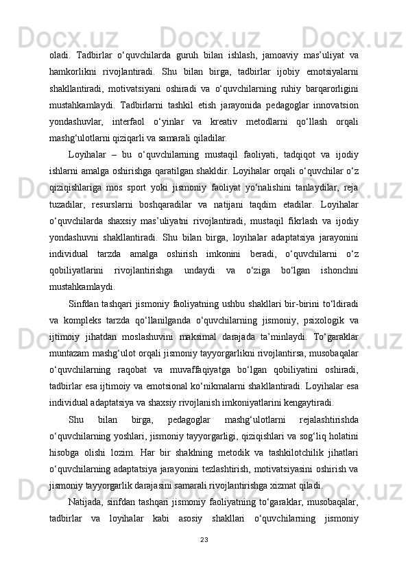 oladi.   Tadbirlar   o‘quvchilarda   guruh   bilan   ishlash,   jamoaviy   mas’uliyat   va
hamkorlikni   rivojlantiradi.   Shu   bilan   birga,   tadbirlar   ijobiy   emotsiyalarni
shakllantiradi,   motivatsiyani   oshiradi   va   o‘quvchilarning   ruhiy   barqarorligini
mustahkamlaydi.   Tadbirlarni   tashkil   etish   jarayonida   pedagoglar   innovatsion
yondashuvlar,   interfaol   o‘yinlar   va   kreativ   metodlarni   qo‘llash   orqali
mashg‘ulotlarni qiziqarli va samarali qiladilar.
Loyihalar   –   bu   o‘quvchilarning   mustaqil   faoliyati,   tadqiqot   va   ijodiy
ishlarni amalga oshirishga qaratilgan shakldir. Loyihalar orqali o‘quvchilar o‘z
qiziqishlariga   mos   sport   yoki   jismoniy   faoliyat   yo‘nalishini   tanlaydilar,   reja
tuzadilar,   resurslarni   boshqaradilar   va   natijani   taqdim   etadilar.   Loyihalar
o‘quvchilarda   shaxsiy   mas’uliyatni   rivojlantiradi,   mustaqil   fikrlash   va   ijodiy
yondashuvni   shakllantiradi.   Shu   bilan   birga,   loyihalar   adaptatsiya   jarayonini
individual   tarzda   amalga   oshirish   imkonini   beradi,   o‘quvchilarni   o‘z
qobiliyatlarini   rivojlantirishga   undaydi   va   o‘ziga   bo‘lgan   ishonchni
mustahkamlaydi.
Sinfdan tashqari  jismoniy  faoliyatning ushbu  shakllari  bir-birini  to‘ldiradi
va   kompleks   tarzda   qo‘llanilganda   o‘quvchilarning   jismoniy,   psixologik   va
ijtimoiy   jihatdan   moslashuvini   maksimal   darajada   ta’minlaydi.   To‘garaklar
muntazam mashg‘ulot orqali jismoniy tayyorgarlikni rivojlantirsa, musobaqalar
o‘quvchilarning   raqobat   va   muvaffaqiyatga   bo‘lgan   qobiliyatini   oshiradi,
tadbirlar esa ijtimoiy va emotsional ko‘nikmalarni shakllantiradi. Loyihalar esa
individual adaptatsiya va shaxsiy rivojlanish imkoniyatlarini kengaytiradi.
Shu   bilan   birga,   pedagoglar   mashg‘ulotlarni   rejalashtirishda
o‘quvchilarning yoshlari, jismoniy tayyorgarligi, qiziqishlari va sog‘liq holatini
hisobga   olishi   lozim.   Har   bir   shaklning   metodik   va   tashkilotchilik   jihatlari
o‘quvchilarning adaptatsiya jarayonini tezlashtirish, motivatsiyasini  oshirish va
jismoniy tayyorgarlik darajasini samarali rivojlantirishga xizmat qiladi.
Natijada,  sinfdan  tashqari   jismoniy   faoliyatning  to‘garaklar,  musobaqalar,
tadbirlar   va   loyihalar   kabi   asosiy   shakllari   o‘quvchilarning   jismoniy
23 