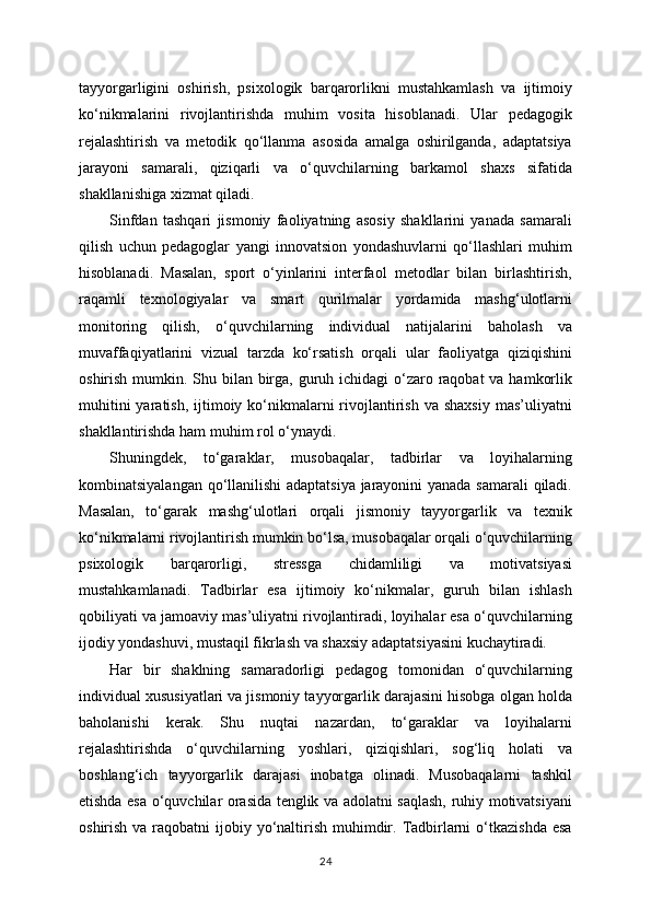 tayyorgarligini   oshirish,   psixologik   barqarorlikni   mustahkamlash   va   ijtimoiy
ko‘nikmalarini   rivojlantirishda   muhim   vosita   hisoblanadi.   Ular   pedagogik
rejalashtirish   va   metodik   qo‘llanma   asosida   amalga   oshirilganda,   adaptatsiya
jarayoni   samarali,   qiziqarli   va   o‘quvchilarning   barkamol   shaxs   sifatida
shakllanishiga xizmat qiladi.
Sinfdan   tashqari   jismoniy   faoliyatning   asosiy   shakllarini   yanada   samarali
qilish   uchun   pedagoglar   yangi   innovatsion   yondashuvlarni   qo‘llashlari   muhim
hisoblanadi.   Masalan,   sport   o‘yinlarini   interfaol   metodlar   bilan   birlashtirish,
raqamli   texnologiyalar   va   smart   qurilmalar   yordamida   mashg‘ulotlarni
monitoring   qilish,   o‘quvchilarning   individual   natijalarini   baholash   va
muvaffaqiyatlarini   vizual   tarzda   ko‘rsatish   orqali   ular   faoliyatga   qiziqishini
oshirish mumkin. Shu bilan birga, guruh ichidagi  o‘zaro raqobat  va hamkorlik
muhitini   yaratish,  ijtimoiy  ko‘nikmalarni  rivojlantirish  va  shaxsiy  mas’uliyatni
shakllantirishda ham muhim rol o‘ynaydi.
Shuningdek,   to‘garaklar,   musobaqalar,   tadbirlar   va   loyihalarning
kombinatsiyalangan qo‘llanilishi  adaptatsiya jarayonini yanada samarali qiladi.
Masalan,   to‘garak   mashg‘ulotlari   orqali   jismoniy   tayyorgarlik   va   texnik
ko‘nikmalarni rivojlantirish mumkin bo‘lsa, musobaqalar orqali o‘quvchilarning
psixologik   barqarorligi,   stressga   chidamliligi   va   motivatsiyasi
mustahkamlanadi.   Tadbirlar   esa   ijtimoiy   ko‘nikmalar,   guruh   bilan   ishlash
qobiliyati va jamoaviy mas’uliyatni rivojlantiradi, loyihalar esa o‘quvchilarning
ijodiy yondashuvi, mustaqil fikrlash va shaxsiy adaptatsiyasini kuchaytiradi.
Har   bir   shaklning   samaradorligi   pedagog   tomonidan   o‘quvchilarning
individual xususiyatlari va jismoniy tayyorgarlik darajasini hisobga olgan holda
baholanishi   kerak.   Shu   nuqtai   nazardan,   to‘garaklar   va   loyihalarni
rejalashtirishda   o‘quvchilarning   yoshlari,   qiziqishlari,   sog‘liq   holati   va
boshlang‘ich   tayyorgarlik   darajasi   inobatga   olinadi.   Musobaqalarni   tashkil
etishda esa o‘quvchilar orasida tenglik va adolatni saqlash, ruhiy motivatsiyani
oshirish va raqobatni  ijobiy yo‘naltirish muhimdir. Tadbirlarni  o‘tkazishda  esa
24 