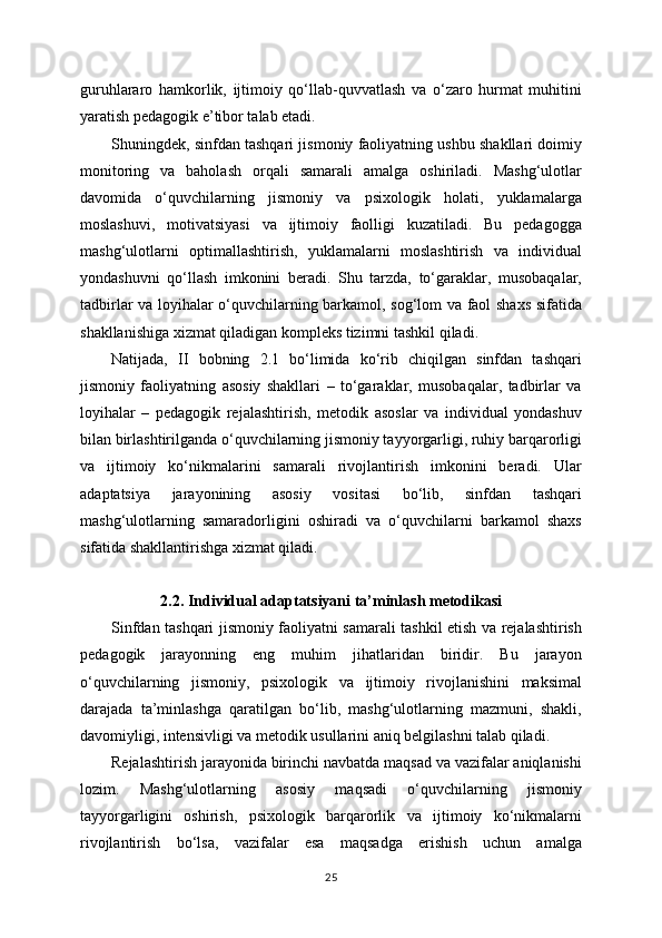 guruhlararo   hamkorlik,   ijtimoiy   qo‘llab-quvvatlash   va   o‘zaro   hurmat   muhitini
yaratish pedagogik e’tibor talab etadi.
Shuningdek, sinfdan tashqari jismoniy faoliyatning ushbu shakllari doimiy
monitoring   va   baholash   orqali   samarali   amalga   oshiriladi.   Mashg‘ulotlar
davomida   o‘quvchilarning   jismoniy   va   psixologik   holati,   yuklamalarga
moslashuvi,   motivatsiyasi   va   ijtimoiy   faolligi   kuzatiladi.   Bu   pedagogga
mashg‘ulotlarni   optimallashtirish,   yuklamalarni   moslashtirish   va   individual
yondashuvni   qo‘llash   imkonini   beradi.   Shu   tarzda,   to‘garaklar,   musobaqalar,
tadbirlar va loyihalar o‘quvchilarning barkamol, sog‘lom va faol shaxs sifatida
shakllanishiga xizmat qiladigan kompleks tizimni tashkil qiladi.
Natijada,   II   bobning   2.1   bo‘limida   ko‘rib   chiqilgan   sinfdan   tashqari
jismoniy   faoliyatning   asosiy   shakllari   –   to‘garaklar,   musobaqalar,   tadbirlar   va
loyihalar   –   pedagogik   rejalashtirish,   metodik   asoslar   va   individual   yondashuv
bilan birlashtirilganda o‘quvchilarning jismoniy tayyorgarligi, ruhiy barqarorligi
va   ijtimoiy   ko‘nikmalarini   samarali   rivojlantirish   imkonini   beradi.   Ular
adaptatsiya   jarayonining   asosiy   vositasi   bo‘lib,   sinfdan   tashqari
mashg‘ulotlarning   samaradorligini   oshiradi   va   o‘quvchilarni   barkamol   shaxs
sifatida shakllantirishga xizmat qiladi.
2.2. Individual adaptatsiyani ta’minlash metodikasi
Sinfdan tashqari jismoniy faoliyatni samarali tashkil etish va rejalashtirish
pedagogik   jarayonning   eng   muhim   jihatlaridan   biridir.   Bu   jarayon
o‘quvchilarning   jismoniy,   psixologik   va   ijtimoiy   rivojlanishini   maksimal
darajada   ta’minlashga   qaratilgan   bo‘lib,   mashg‘ulotlarning   mazmuni,   shakli,
davomiyligi, intensivligi va metodik usullarini aniq belgilashni talab qiladi.
Rejalashtirish jarayonida birinchi navbatda maqsad va vazifalar aniqlanishi
lozim.   Mashg‘ulotlarning   asosiy   maqsadi   o‘quvchilarning   jismoniy
tayyorgarligini   oshirish,   psixologik   barqarorlik   va   ijtimoiy   ko‘nikmalarni
rivojlantirish   bo‘lsa,   vazifalar   esa   maqsadga   erishish   uchun   amalga
25 