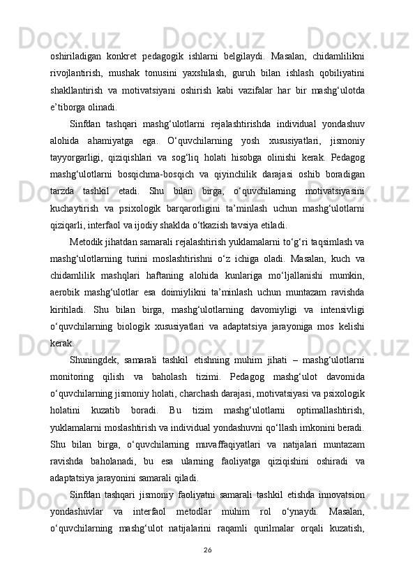 oshiriladigan   konkret   pedagogik   ishlarni   belgilaydi.   Masalan,   chidamlilikni
rivojlantirish,   mushak   tonusini   yaxshilash,   guruh   bilan   ishlash   qobiliyatini
shakllantirish   va   motivatsiyani   oshirish   kabi   vazifalar   har   bir   mashg‘ulotda
e’tiborga olinadi.
Sinfdan   tashqari   mashg‘ulotlarni   rejalashtirishda   individual   yondashuv
alohida   ahamiyatga   ega.   O‘quvchilarning   yosh   xususiyatlari,   jismoniy
tayyorgarligi,   qiziqishlari   va   sog‘liq   holati   hisobga   olinishi   kerak.   Pedagog
mashg‘ulotlarni   bosqichma-bosqich   va   qiyinchilik   darajasi   oshib   boradigan
tarzda   tashkil   etadi.   Shu   bilan   birga,   o‘quvchilarning   motivatsiyasini
kuchaytirish   va   psixologik   barqarorligini   ta’minlash   uchun   mashg‘ulotlarni
qiziqarli, interfaol va ijodiy shaklda o‘tkazish tavsiya etiladi.
Metodik jihatdan samarali rejalashtirish yuklamalarni to‘g‘ri taqsimlash va
mashg‘ulotlarning   turini   moslashtirishni   o‘z   ichiga   oladi.   Masalan,   kuch   va
chidamlilik   mashqlari   haftaning   alohida   kunlariga   mo‘ljallanishi   mumkin,
aerobik   mashg‘ulotlar   esa   doimiylikni   ta’minlash   uchun   muntazam   ravishda
kiritiladi.   Shu   bilan   birga,   mashg‘ulotlarning   davomiyligi   va   intensivligi
o‘quvchilarning   biologik   xususiyatlari   va   adaptatsiya   jarayoniga   mos   kelishi
kerak.
Shuningdek,   samarali   tashkil   etishning   muhim   jihati   –   mashg‘ulotlarni
monitoring   qilish   va   baholash   tizimi.   Pedagog   mashg‘ulot   davomida
o‘quvchilarning jismoniy holati, charchash darajasi, motivatsiyasi va psixologik
holatini   kuzatib   boradi.   Bu   tizim   mashg‘ulotlarni   optimallashtirish,
yuklamalarni moslashtirish va individual yondashuvni qo‘llash imkonini beradi.
Shu   bilan   birga,   o‘quvchilarning   muvaffaqiyatlari   va   natijalari   muntazam
ravishda   baholanadi,   bu   esa   ularning   faoliyatga   qiziqishini   oshiradi   va
adaptatsiya jarayonini samarali qiladi.
Sinfdan   tashqari   jismoniy   faoliyatni   samarali   tashkil   etishda   innovatsion
yondashuvlar   va   interfaol   metodlar   muhim   rol   o‘ynaydi.   Masalan,
o‘quvchilarning   mashg‘ulot   natijalarini   raqamli   qurilmalar   orqali   kuzatish,
26 