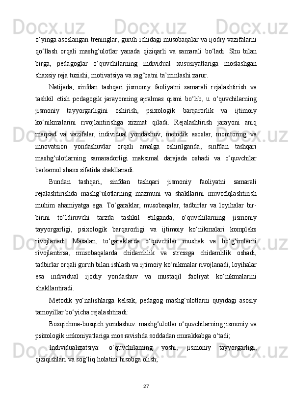 o‘yinga asoslangan treninglar, guruh ichidagi musobaqalar va ijodiy vazifalarni
qo‘llash   orqali   mashg‘ulotlar   yanada   qiziqarli   va   samarali   bo‘ladi.   Shu   bilan
birga,   pedagoglar   o‘quvchilarning   individual   xususiyatlariga   moslashgan
shaxsiy reja tuzishi, motivatsiya va rag‘batni ta’minlashi zarur.
Natijada,   sinfdan   tashqari   jismoniy   faoliyatni   samarali   rejalashtirish   va
tashkil   etish   pedagogik   jarayonning   ajralmas   qismi   bo‘lib,   u   o‘quvchilarning
jismoniy   tayyorgarligini   oshirish,   psixologik   barqarorlik   va   ijtimoiy
ko‘nikmalarini   rivojlantirishga   xizmat   qiladi.   Rejalashtirish   jarayoni   aniq
maqsad   va   vazifalar,   individual   yondashuv,   metodik   asoslar,   monitoring   va
innovatsion   yondashuvlar   orqali   amalga   oshirilganda,   sinfdan   tashqari
mashg‘ulotlarning   samaradorligi   maksimal   darajada   oshadi   va   o‘quvchilar
barkamol shaxs sifatida shakllanadi.
Bundan   tashqari,   sinfdan   tashqari   jismoniy   faoliyatni   samarali
rejalashtirishda   mashg‘ulotlarning   mazmuni   va   shakllarini   muvofiqlashtirish
muhim   ahamiyatga   ega.   To‘garaklar,   musobaqalar,   tadbirlar   va   loyihalar   bir-
birini   to‘ldiruvchi   tarzda   tashkil   etilganda,   o‘quvchilarning   jismoniy
tayyorgarligi,   psixologik   barqarorligi   va   ijtimoiy   ko‘nikmalari   kompleks
rivojlanadi.   Masalan,   to‘garaklarda   o‘quvchilar   mushak   va   bo‘g‘imlarni
rivojlantirsa,   musobaqalarda   chidamlilik   va   stressga   chidamlilik   oshadi,
tadbirlar orqali guruh bilan ishlash va ijtimoiy ko‘nikmalar rivojlanadi, loyihalar
esa   individual   ijodiy   yondashuv   va   mustaqil   faoliyat   ko‘nikmalarini
shakllantiradi.
Metodik   yo‘nalishlarga   kelsak,   pedagog   mashg‘ulotlarni   quyidagi   asosiy
tamoyillar bo‘yicha rejalashtiradi:
Bosqichma-bosqich yondashuv: mashg‘ulotlar o‘quvchilarning jismoniy va
psixologik imkoniyatlariga mos ravishda soddadan murakkabga o‘tadi;
Individualizatsiya:   o‘quvchilarning   yoshi,   jismoniy   tayyorgarligi,
qiziqishlari va sog‘liq holatini hisobga olish;
27 